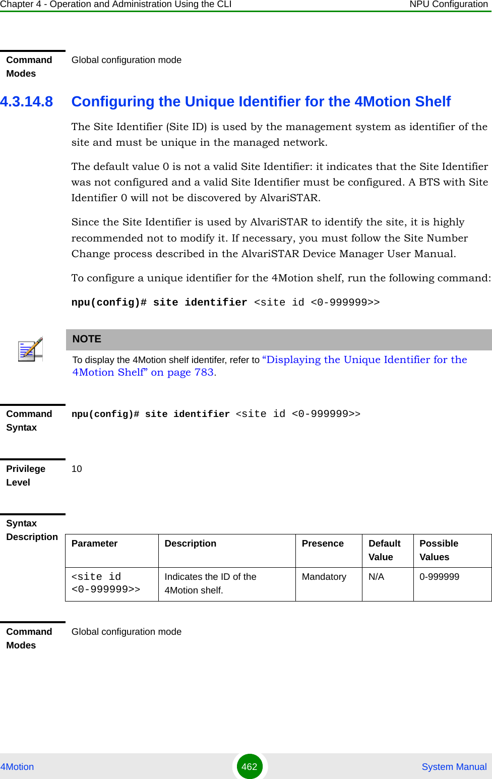 Chapter 4 - Operation and Administration Using the CLI NPU Configuration4Motion 462  System Manual4.3.14.8 Configuring the Unique Identifier for the 4Motion ShelfThe Site Identifier (Site ID) is used by the management system as identifier of the site and must be unique in the managed network.The default value 0 is not a valid Site Identifier: it indicates that the Site Identifier was not configured and a valid Site Identifier must be configured. A BTS with Site Identifier 0 will not be discovered by AlvariSTAR.Since the Site Identifier is used by AlvariSTAR to identify the site, it is highly recommended not to modify it. If necessary, you must follow the Site Number Change process described in the AlvariSTAR Device Manager User Manual.To configure a unique identifier for the 4Motion shelf, run the following command:npu(config)# site identifier &lt;site id &lt;0-999999&gt;&gt;Command ModesGlobal configuration modeNOTETo display the 4Motion shelf identifer, refer to “Displaying the Unique Identifier for the 4Motion Shelf” on page 783.Command Syntaxnpu(config)# site identifier &lt;site id &lt;0-999999&gt;&gt;Privilege Level10Syntax Description Parameter Description Presence Default ValuePossible Values&lt;site id &lt;0-999999&gt;&gt;Indicates the ID of the 4Motion shelf.Mandatory N/A 0-999999Command ModesGlobal configuration mode