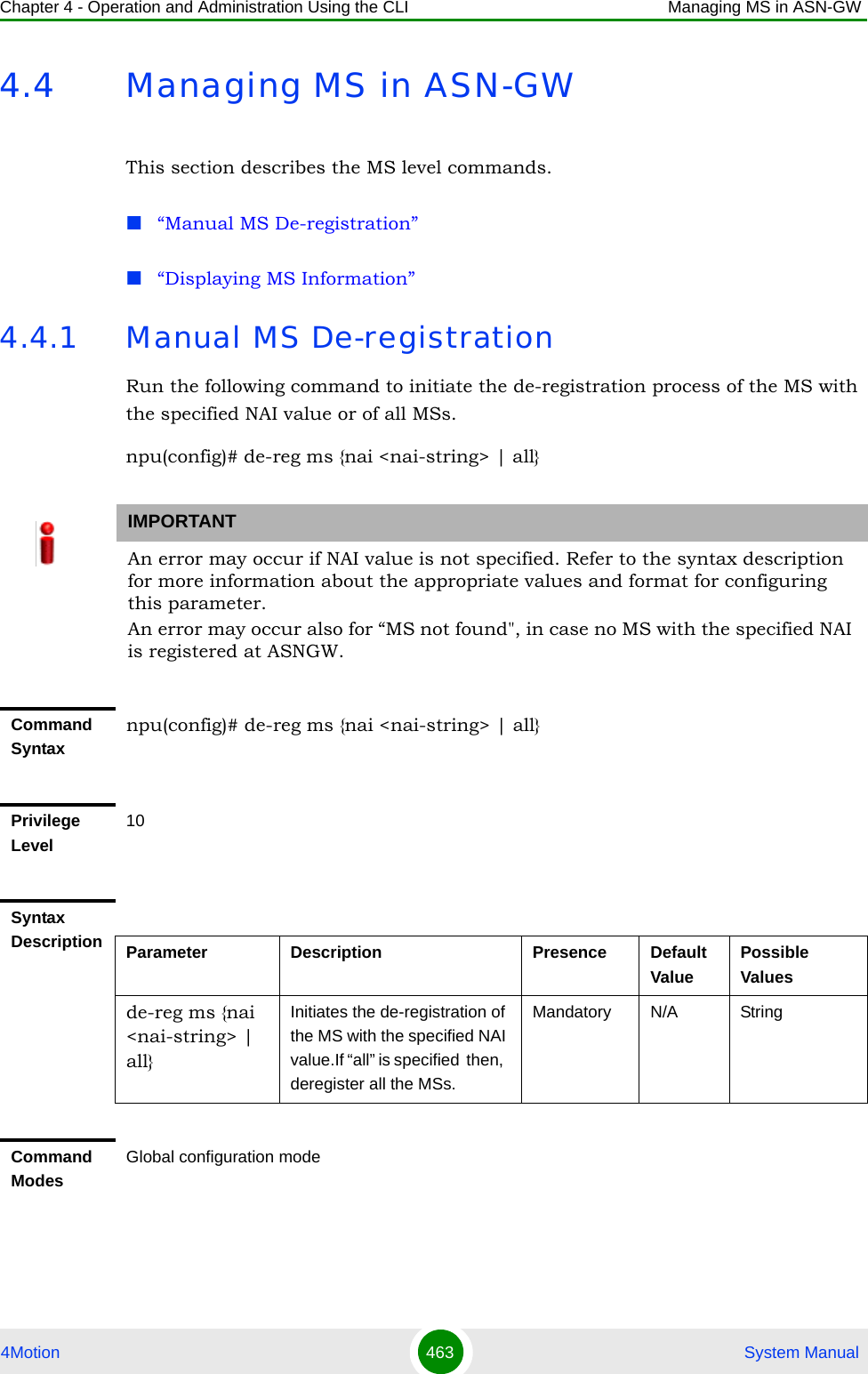 Chapter 4 - Operation and Administration Using the CLI Managing MS in ASN-GW4Motion 463  System Manual4.4 Managing MS in ASN-GWThis section describes the MS level commands.“Manual MS De-registration”“Displaying MS Information”4.4.1 Manual MS De-registrationRun the following command to initiate the de-registration process of the MS with the specified NAI value or of all MSs.npu(config)# de-reg ms {nai &lt;nai-string&gt; | all}IMPORTANTAn error may occur if NAI value is not specified. Refer to the syntax description for more information about the appropriate values and format for configuring this parameter.An error may occur also for “MS not found&quot;, in case no MS with the specified NAI is registered at ASNGW.Command Syntaxnpu(config)# de-reg ms {nai &lt;nai-string&gt; | all}Privilege Level10Syntax Description Parameter Description Presence Default ValuePossible Valuesde-reg ms {nai &lt;nai-string&gt; | all}Initiates the de-registration of the MS with the specified NAI value.If “all” is specified  then,  deregister all the MSs.Mandatory N/A StringCommand ModesGlobal configuration mode