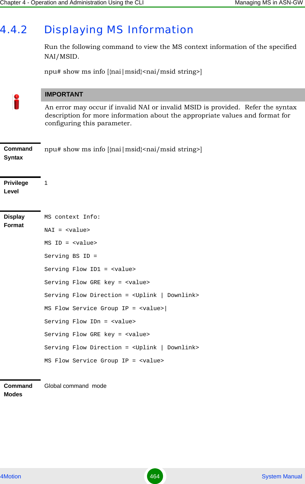 Chapter 4 - Operation and Administration Using the CLI Managing MS in ASN-GW4Motion 464  System Manual4.4.2 Displaying MS InformationRun the following command to view the MS context information of the specified NAI/MSID. npu# show ms info [{nai|msid}&lt;nai/msid string&gt;]IMPORTANTAn error may occur if invalid NAI or invalid MSID is provided.  Refer the syntax description for more information about the appropriate values and format for configuring this parameter.Command Syntaxnpu# show ms info [{nai|msid}&lt;nai/msid string&gt;]Privilege Level1Display FormatMS context Info: NAI = &lt;value&gt;MS ID = &lt;value&gt;Serving BS ID = Serving Flow ID1 = &lt;value&gt;Serving Flow GRE key = &lt;value&gt;Serving Flow Direction = &lt;Uplink | Downlink&gt;MS Flow Service Group IP = &lt;value&gt;|Serving Flow IDn = &lt;value&gt;Serving Flow GRE key = &lt;value&gt;Serving Flow Direction = &lt;Uplink | Downlink&gt;MS Flow Service Group IP = &lt;value&gt;Command ModesGlobal command  mode
