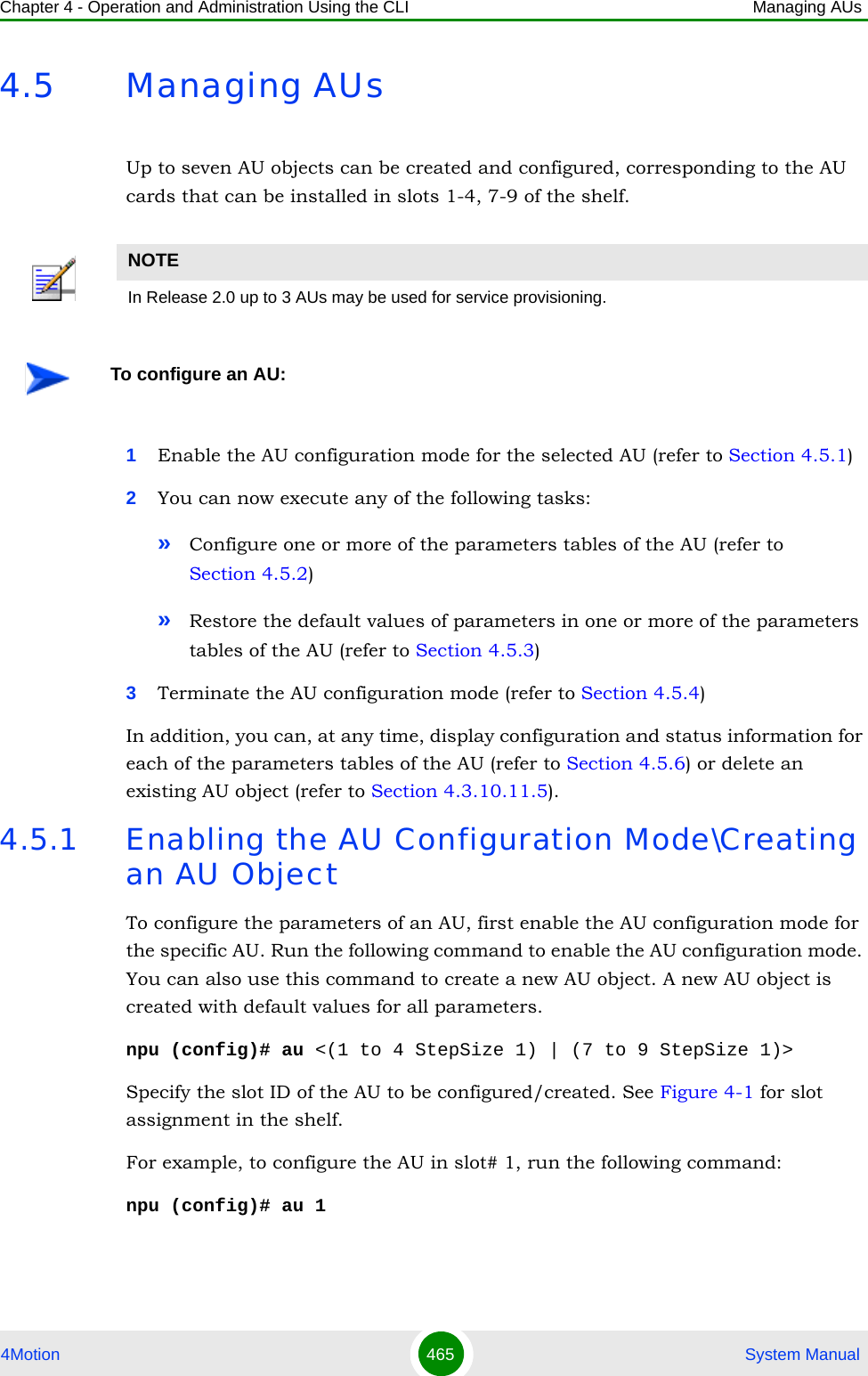 Chapter 4 - Operation and Administration Using the CLI Managing AUs4Motion 465  System Manual4.5 Managing AUsUp to seven AU objects can be created and configured, corresponding to the AU cards that can be installed in slots 1-4, 7-9 of the shelf.1Enable the AU configuration mode for the selected AU (refer to Section 4.5.1)2You can now execute any of the following tasks:»Configure one or more of the parameters tables of the AU (refer to Section 4.5.2)»Restore the default values of parameters in one or more of the parameters tables of the AU (refer to Section 4.5.3)3Terminate the AU configuration mode (refer to Section 4.5.4)In addition, you can, at any time, display configuration and status information for each of the parameters tables of the AU (refer to Section 4.5.6) or delete an existing AU object (refer to Section 4.3.10.11.5). 4.5.1 Enabling the AU Configuration Mode\Creating an AU ObjectTo configure the parameters of an AU, first enable the AU configuration mode for the specific AU. Run the following command to enable the AU configuration mode. You can also use this command to create a new AU object. A new AU object is created with default values for all parameters.npu (config)# au &lt;(1 to 4 StepSize 1) | (7 to 9 StepSize 1)&gt;Specify the slot ID of the AU to be configured/created. See Figure 4-1 for slot assignment in the shelf.For example, to configure the AU in slot# 1, run the following command:npu (config)# au 1NOTEIn Release 2.0 up to 3 AUs may be used for service provisioning.To configure an AU: