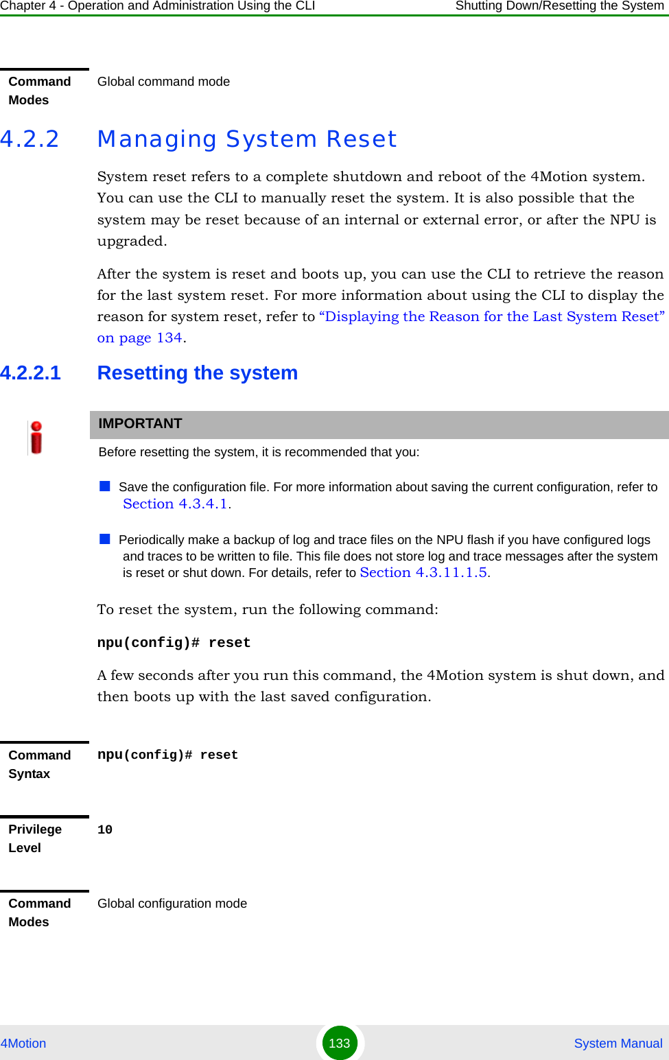 Chapter 4 - Operation and Administration Using the CLI Shutting Down/Resetting the System4Motion 133  System Manual4.2.2 Managing System ResetSystem reset refers to a complete shutdown and reboot of the 4Motion system. You can use the CLI to manually reset the system. It is also possible that the system may be reset because of an internal or external error, or after the NPU is upgraded. After the system is reset and boots up, you can use the CLI to retrieve the reason for the last system reset. For more information about using the CLI to display the reason for system reset, refer to “Displaying the Reason for the Last System Reset” on page 134.4.2.2.1 Resetting the systemTo reset the system, run the following command:npu(config)# resetA few seconds after you run this command, the 4Motion system is shut down, and then boots up with the last saved configuration. Command ModesGlobal command modeIMPORTANTBefore resetting the system, it is recommended that you:Save the configuration file. For more information about saving the current configuration, refer to Section 4.3.4.1. Periodically make a backup of log and trace files on the NPU flash if you have configured logs and traces to be written to file. This file does not store log and trace messages after the system is reset or shut down. For details, refer to Section 4.3.11.1.5.Command Syntaxnpu(config)# resetPrivilege Level10Command ModesGlobal configuration mode