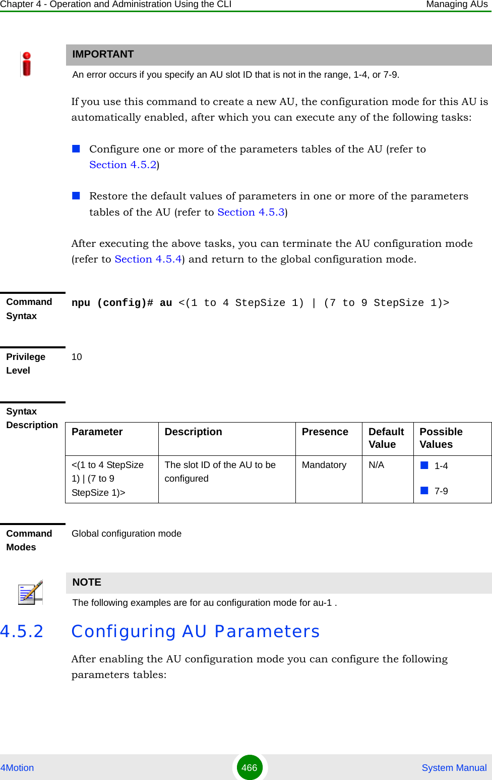 Chapter 4 - Operation and Administration Using the CLI Managing AUs4Motion 466  System ManualIf you use this command to create a new AU, the configuration mode for this AU is automatically enabled, after which you can execute any of the following tasks:Configure one or more of the parameters tables of the AU (refer to Section 4.5.2)Restore the default values of parameters in one or more of the parameters tables of the AU (refer to Section 4.5.3)After executing the above tasks, you can terminate the AU configuration mode (refer to Section 4.5.4) and return to the global configuration mode.4.5.2 Configuring AU ParametersAfter enabling the AU configuration mode you can configure the following parameters tables:IMPORTANTAn error occurs if you specify an AU slot ID that is not in the range, 1-4, or 7-9.Command Syntaxnpu (config)# au &lt;(1 to 4 StepSize 1) | (7 to 9 StepSize 1)&gt;Privilege Level10Syntax Description Parameter Description Presence Default Value Possible Values&lt;(1 to 4 StepSize 1) | (7 to 9 StepSize 1)&gt;The slot ID of the AU to be configuredMandatory N/A 1-47-9Command ModesGlobal configuration modeNOTEThe following examples are for au configuration mode for au-1 .