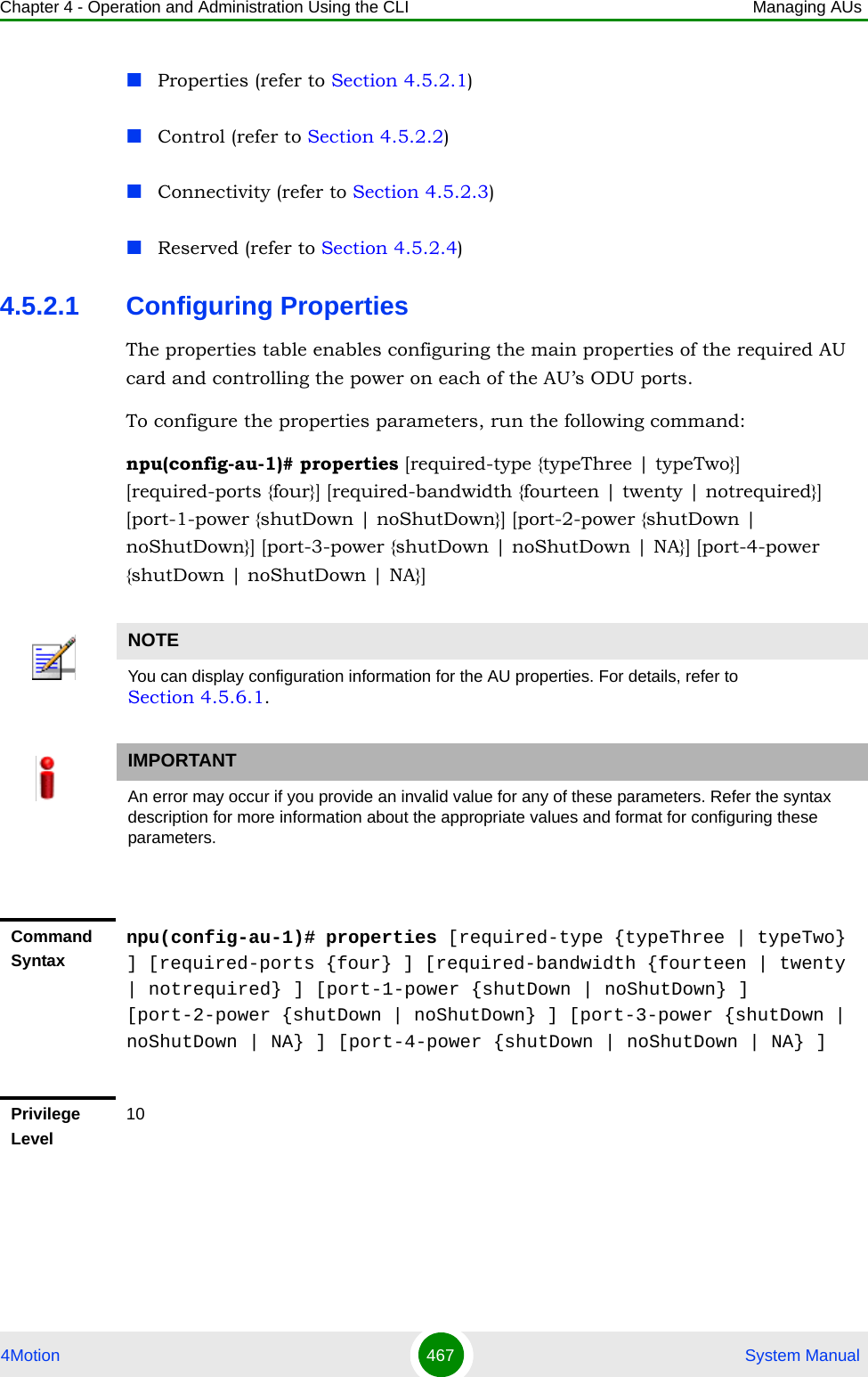 Chapter 4 - Operation and Administration Using the CLI Managing AUs4Motion 467  System ManualProperties (refer to Section 4.5.2.1)Control (refer to Section 4.5.2.2)Connectivity (refer to Section 4.5.2.3)Reserved (refer to Section 4.5.2.4)4.5.2.1 Configuring PropertiesThe properties table enables configuring the main properties of the required AU card and controlling the power on each of the AU’s ODU ports.To configure the properties parameters, run the following command:npu(config-au-1)# properties [required-type {typeThree | typeTwo}] [required-ports {four}] [required-bandwidth {fourteen | twenty | notrequired}] [port-1-power {shutDown | noShutDown}] [port-2-power {shutDown | noShutDown}] [port-3-power {shutDown | noShutDown | NA}] [port-4-power {shutDown | noShutDown | NA}]NOTEYou can display configuration information for the AU properties. For details, refer to Section 4.5.6.1.IMPORTANTAn error may occur if you provide an invalid value for any of these parameters. Refer the syntax description for more information about the appropriate values and format for configuring these parameters.Command Syntaxnpu(config-au-1)# properties [required-type {typeThree | typeTwo} ] [required-ports {four} ] [required-bandwidth {fourteen | twenty | notrequired} ] [port-1-power {shutDown | noShutDown} ] [port-2-power {shutDown | noShutDown} ] [port-3-power {shutDown | noShutDown | NA} ] [port-4-power {shutDown | noShutDown | NA} ]Privilege Level10