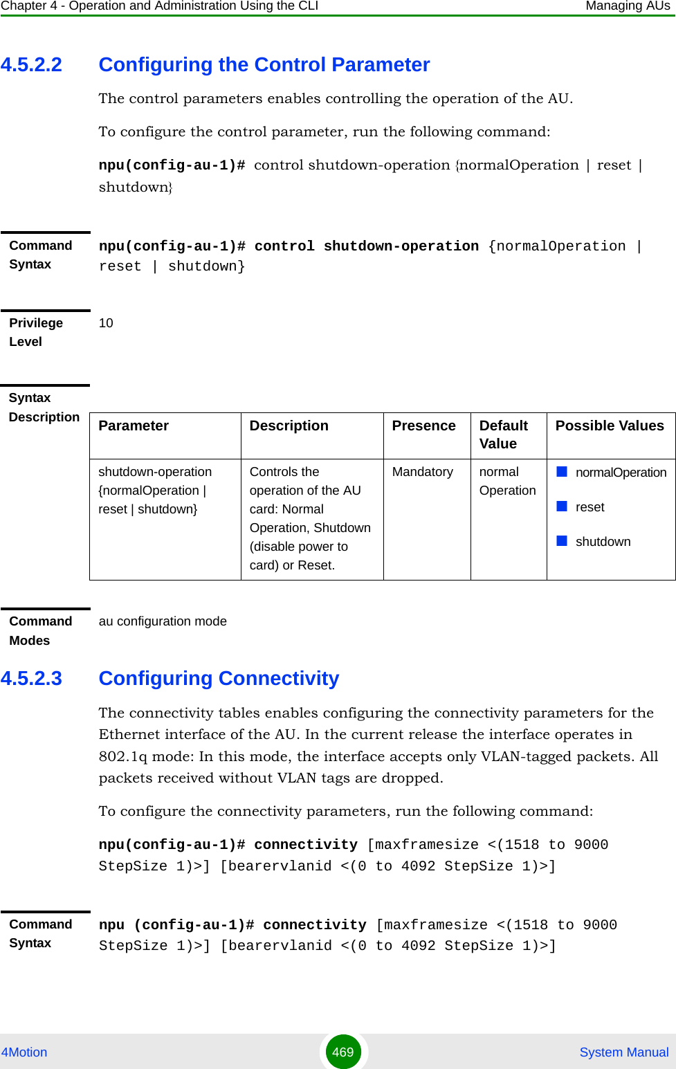 Chapter 4 - Operation and Administration Using the CLI Managing AUs4Motion 469  System Manual4.5.2.2 Configuring the Control ParameterThe control parameters enables controlling the operation of the AU.To configure the control parameter, run the following command:npu(config-au-1)# control shutdown-operation {normalOperation | reset | shutdown} 4.5.2.3 Configuring ConnectivityThe connectivity tables enables configuring the connectivity parameters for the Ethernet interface of the AU. In the current release the interface operates in 802.1q mode: In this mode, the interface accepts only VLAN-tagged packets. All packets received without VLAN tags are dropped.To configure the connectivity parameters, run the following command:npu(config-au-1)# connectivity [maxframesize &lt;(1518 to 9000 StepSize 1)&gt;] [bearervlanid &lt;(0 to 4092 StepSize 1)&gt;]Command Syntaxnpu(config-au-1)# control shutdown-operation {normalOperation | reset | shutdown}Privilege Level10Syntax Description Parameter Description Presence Default Value Possible Valuesshutdown-operation {normalOperation | reset | shutdown}Controls the operation of the AU card: Normal Operation, Shutdown (disable power to card) or Reset.Mandatory normal OperationnormalOperationresetshutdownCommand Modesau configuration modeCommand Syntaxnpu (config-au-1)# connectivity [maxframesize &lt;(1518 to 9000 StepSize 1)&gt;] [bearervlanid &lt;(0 to 4092 StepSize 1)&gt;]