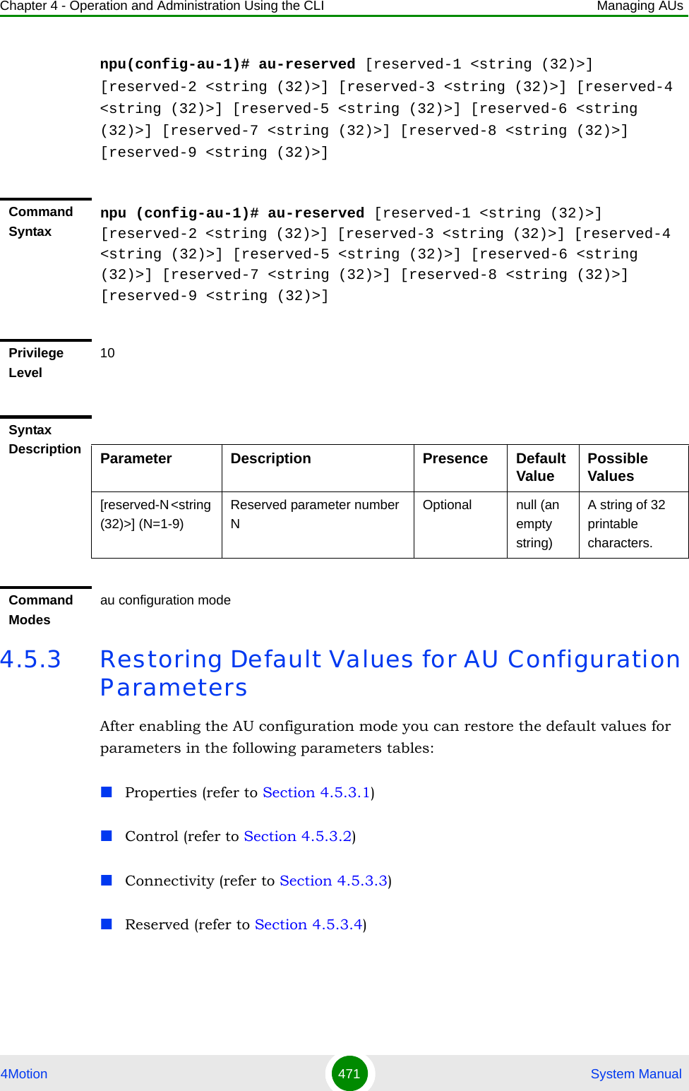 Chapter 4 - Operation and Administration Using the CLI Managing AUs4Motion 471  System Manualnpu(config-au-1)# au-reserved [reserved-1 &lt;string (32)&gt;] [reserved-2 &lt;string (32)&gt;] [reserved-3 &lt;string (32)&gt;] [reserved-4 &lt;string (32)&gt;] [reserved-5 &lt;string (32)&gt;] [reserved-6 &lt;string (32)&gt;] [reserved-7 &lt;string (32)&gt;] [reserved-8 &lt;string (32)&gt;] [reserved-9 &lt;string (32)&gt;]4.5.3 Restoring Default Values for AU Configuration ParametersAfter enabling the AU configuration mode you can restore the default values for parameters in the following parameters tables:Properties (refer to Section 4.5.3.1)Control (refer to Section 4.5.3.2)Connectivity (refer to Section 4.5.3.3)Reserved (refer to Section 4.5.3.4)Command Syntaxnpu (config-au-1)# au-reserved [reserved-1 &lt;string (32)&gt;] [reserved-2 &lt;string (32)&gt;] [reserved-3 &lt;string (32)&gt;] [reserved-4 &lt;string (32)&gt;] [reserved-5 &lt;string (32)&gt;] [reserved-6 &lt;string (32)&gt;] [reserved-7 &lt;string (32)&gt;] [reserved-8 &lt;string (32)&gt;] [reserved-9 &lt;string (32)&gt;]Privilege Level10Syntax Description Parameter Description Presence Default Value Possible Values[reserved-N &lt;string (32)&gt;] (N=1-9)Reserved parameter number NOptional null (an empty string)A string of 32 printable characters.Command Modesau configuration mode