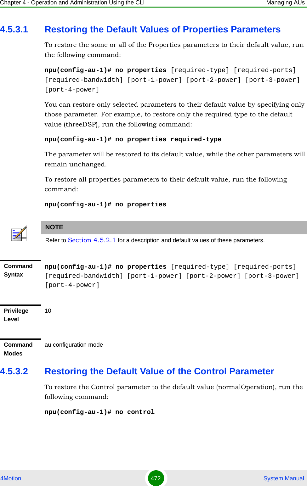 Chapter 4 - Operation and Administration Using the CLI Managing AUs4Motion 472  System Manual4.5.3.1 Restoring the Default Values of Properties ParametersTo restore the some or all of the Properties parameters to their default value, run the following command:npu(config-au-1)# no properties [required-type] [required-ports] [required-bandwidth] [port-1-power] [port-2-power] [port-3-power] [port-4-power]You can restore only selected parameters to their default value by specifying only those parameter. For example, to restore only the required type to the default value (threeDSP), run the following command:npu(config-au-1)# no properties required-typeThe parameter will be restored to its default value, while the other parameters will remain unchanged.To restore all properties parameters to their default value, run the following command:npu(config-au-1)# no properties4.5.3.2 Restoring the Default Value of the Control ParameterTo restore the Control parameter to the default value (normalOperation), run the following command:npu(config-au-1)# no controlNOTERefer to Section 4.5.2.1 for a description and default values of these parameters.Command Syntaxnpu(config-au-1)# no properties [required-type] [required-ports] [required-bandwidth] [port-1-power] [port-2-power] [port-3-power] [port-4-power]Privilege Level10Command Modesau configuration mode