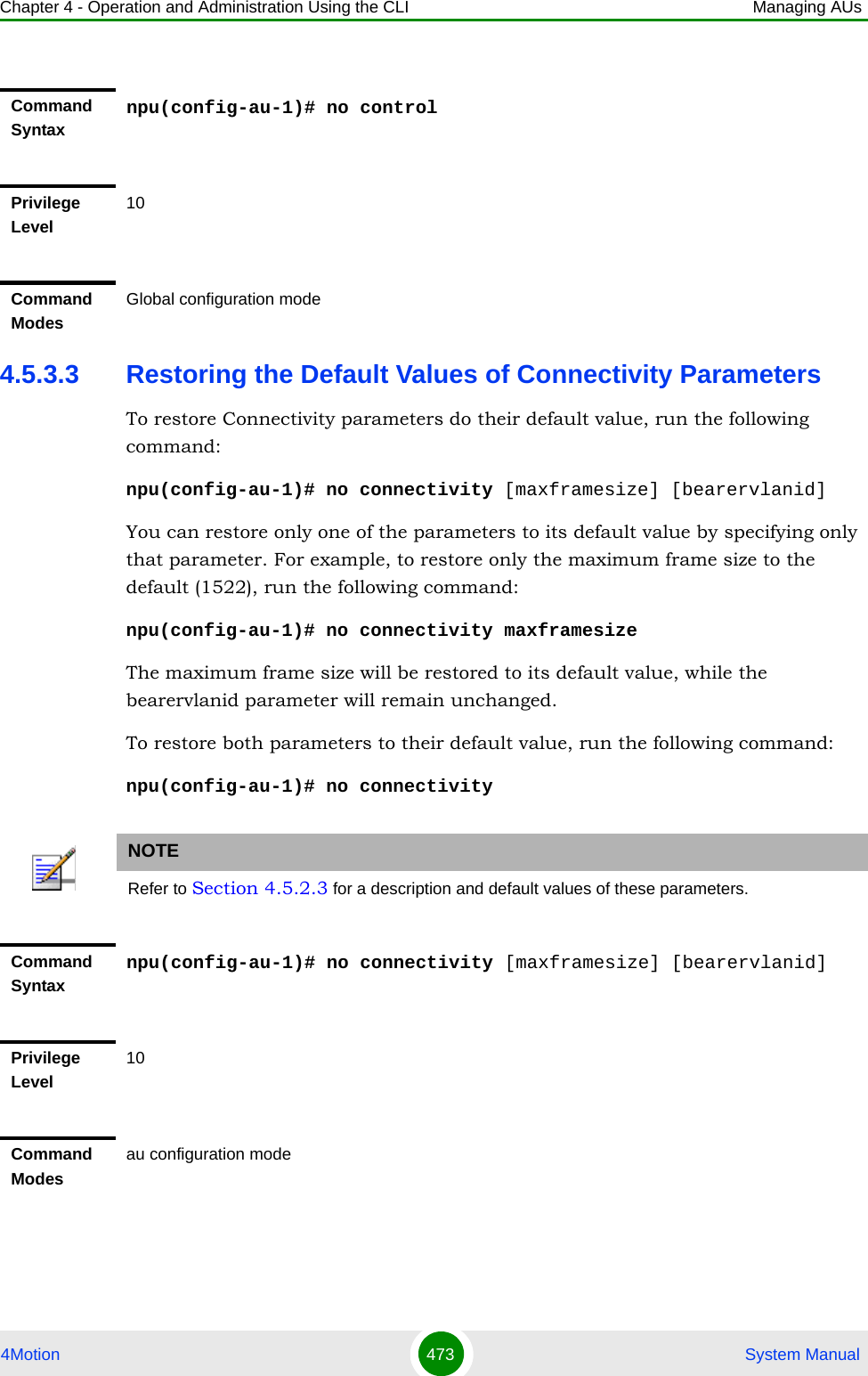 Chapter 4 - Operation and Administration Using the CLI Managing AUs4Motion 473  System Manual4.5.3.3 Restoring the Default Values of Connectivity ParametersTo restore Connectivity parameters do their default value, run the following command:npu(config-au-1)# no connectivity [maxframesize] [bearervlanid]You can restore only one of the parameters to its default value by specifying only that parameter. For example, to restore only the maximum frame size to the default (1522), run the following command:npu(config-au-1)# no connectivity maxframesizeThe maximum frame size will be restored to its default value, while the bearervlanid parameter will remain unchanged.To restore both parameters to their default value, run the following command:npu(config-au-1)# no connectivityCommand Syntaxnpu(config-au-1)# no controlPrivilege Level10Command ModesGlobal configuration modeNOTERefer to Section 4.5.2.3 for a description and default values of these parameters.Command Syntaxnpu(config-au-1)# no connectivity [maxframesize] [bearervlanid]Privilege Level10Command Modesau configuration mode