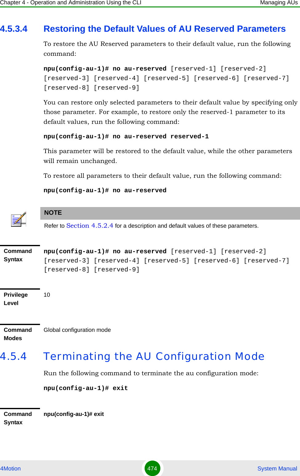 Chapter 4 - Operation and Administration Using the CLI Managing AUs4Motion 474  System Manual4.5.3.4 Restoring the Default Values of AU Reserved ParametersTo restore the AU Reserved parameters to their default value, run the following command:npu(config-au-1)# no au-reserved [reserved-1] [reserved-2] [reserved-3] [reserved-4] [reserved-5] [reserved-6] [reserved-7] [reserved-8] [reserved-9]You can restore only selected parameters to their default value by specifying only those parameter. For example, to restore only the reserved-1 parameter to its default values, run the following command:npu(config-au-1)# no au-reserved reserved-1This parameter will be restored to the default value, while the other parameters will remain unchanged.To restore all parameters to their default value, run the following command:npu(config-au-1)# no au-reserved4.5.4 Terminating the AU Configuration ModeRun the following command to terminate the au configuration mode:npu(config-au-1)# exitNOTERefer to Section 4.5.2.4 for a description and default values of these parameters.Command Syntaxnpu(config-au-1)# no au-reserved [reserved-1] [reserved-2] [reserved-3] [reserved-4] [reserved-5] [reserved-6] [reserved-7] [reserved-8] [reserved-9]Privilege Level10Command ModesGlobal configuration modeCommand Syntaxnpu(config-au-1)# exit