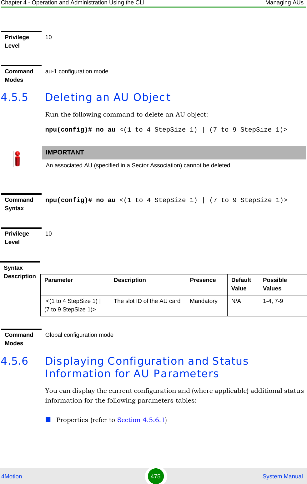 Chapter 4 - Operation and Administration Using the CLI Managing AUs4Motion 475  System Manual4.5.5 Deleting an AU ObjectRun the following command to delete an AU object:npu(config)# no au &lt;(1 to 4 StepSize 1) | (7 to 9 StepSize 1)&gt;4.5.6 Displaying Configuration and Status Information for AU ParametersYou can display the current configuration and (where applicable) additional status information for the following parameters tables:Properties (refer to Section 4.5.6.1)Privilege Level10Command Modesau-1 configuration modeIMPORTANTAn associated AU (specified in a Sector Association) cannot be deleted.Command Syntaxnpu(config)# no au &lt;(1 to 4 StepSize 1) | (7 to 9 StepSize 1)&gt;Privilege Level10Syntax Description Parameter Description Presence Default ValuePossible Values &lt;(1 to 4 StepSize 1) | (7 to 9 StepSize 1)&gt;The slot ID of the AU card  Mandatory N/A 1-4, 7-9Command ModesGlobal configuration mode