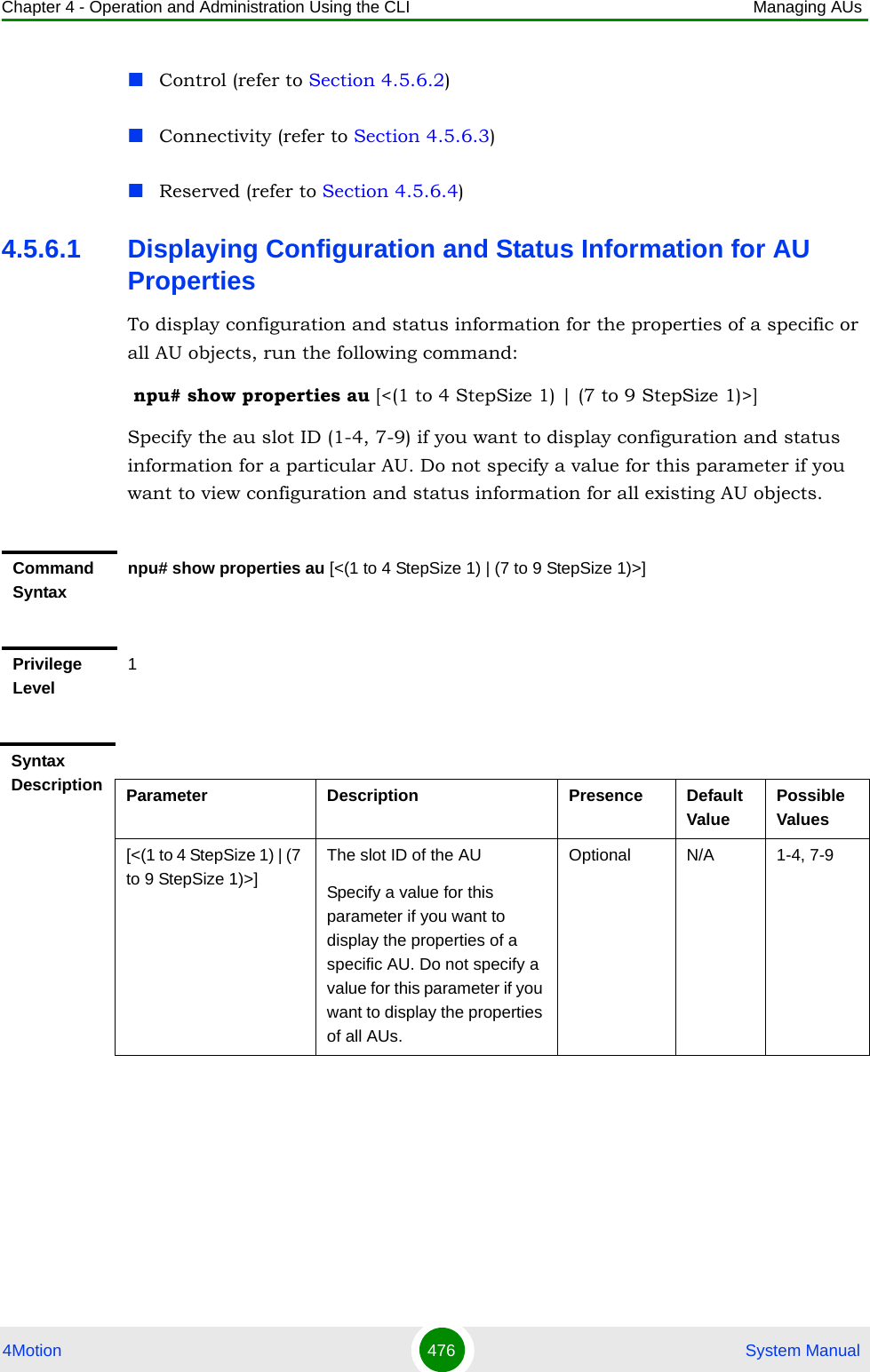 Chapter 4 - Operation and Administration Using the CLI Managing AUs4Motion 476  System ManualControl (refer to Section 4.5.6.2)Connectivity (refer to Section 4.5.6.3)Reserved (refer to Section 4.5.6.4)4.5.6.1 Displaying Configuration and Status Information for AU PropertiesTo display configuration and status information for the properties of a specific or all AU objects, run the following command: npu# show properties au [&lt;(1 to 4 StepSize 1) | (7 to 9 StepSize 1)&gt;]Specify the au slot ID (1-4, 7-9) if you want to display configuration and status information for a particular AU. Do not specify a value for this parameter if you want to view configuration and status information for all existing AU objects.Command Syntaxnpu# show properties au [&lt;(1 to 4 StepSize 1) | (7 to 9 StepSize 1)&gt;]Privilege Level1Syntax Description Parameter Description Presence Default ValuePossible Values[&lt;(1 to 4 StepSize 1) | (7 to 9 StepSize 1)&gt;]The slot ID of the AU Specify a value for this parameter if you want to display the properties of a specific AU. Do not specify a value for this parameter if you want to display the properties of all AUs.Optional N/A 1-4, 7-9