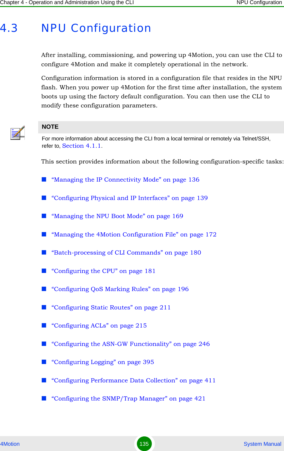 Chapter 4 - Operation and Administration Using the CLI NPU Configuration4Motion 135  System Manual4.3 NPU ConfigurationAfter installing, commissioning, and powering up 4Motion, you can use the CLI to configure 4Motion and make it completely operational in the network. Configuration information is stored in a configuration file that resides in the NPU flash. When you power up 4Motion for the first time after installation, the system boots up using the factory default configuration. You can then use the CLI to modify these configuration parameters. This section provides information about the following configuration-specific tasks:“Managing the IP Connectivity Mode” on page 136“Configuring Physical and IP Interfaces” on page 139“Managing the NPU Boot Mode” on page 169“Managing the 4Motion Configuration File” on page 172“Batch-processing of CLI Commands” on page 180“Configuring the CPU” on page 181“Configuring QoS Marking Rules” on page 196“Configuring Static Routes” on page 211“Configuring ACLs” on page 215“Configuring the ASN-GW Functionality” on page 246“Configuring Logging” on page 395“Configuring Performance Data Collection” on page 411“Configuring the SNMP/Trap Manager” on page 421NOTEFor more information about accessing the CLI from a local terminal or remotely via Telnet/SSH, refer to, Section 4.1.1.