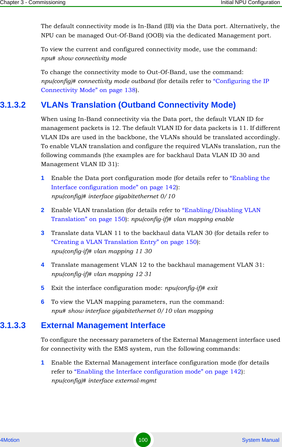 Chapter 3 - Commissioning Initial NPU Configuration4Motion 100  System ManualThe default connectivity mode is In-Band (IB) via the Data port. Alternatively, the NPU can be managed Out-Of-Band (OOB) via the dedicated Management port.To view the current and configured connectivity mode, use the command: npu# show connectivity modeTo change the connectivity mode to Out-Of-Band, use the command:npu(config)# connectivity mode outband (for details refer to “Configuring the IP Connectivity Mode” on page 138).3.1.3.2 VLANs Translation (Outband Connectivity Mode)When using In-Band connectivity via the Data port, the default VLAN ID for management packets is 12. The default VLAN ID for data packets is 11. If different VLAN IDs are used in the backbone, the VLANs should be translated accordingly. To enable VLAN translation and configure the required VLANs translation, run the following commands (the examples are for backhaul Data VLAN ID 30 and Management VLAN ID 31):1Enable the Data port configuration mode (for details refer to “Enabling the Interface configuration mode” on page 142):npu(config)# interface gigabitethernet 0/102Enable VLAN translation (for details refer to “Enabling/Disabling VLAN Translation” on page 150): npu(config-if)# vlan mapping enable3Translate data VLAN 11 to the backhaul data VLAN 30 (for details refer to “Creating a VLAN Translation Entry” on page 150): npu(config-if)# vlan mapping 11 304Translate management VLAN 12 to the backhaul management VLAN 31: npu(config-if)# vlan mapping 12 315Exit the interface configuration mode: npu(config-if)# exit6To view the VLAN mapping parameters, run the command:npu# show interface gigabitethernet 0/10 vlan mapping3.1.3.3 External Management InterfaceTo configure the necessary parameters of the External Management interface used for connectivity with the EMS system, run the following commands:1Enable the External Management interface configuration mode (for details refer to “Enabling the Interface configuration mode” on page 142): npu(config)# interface external-mgmt