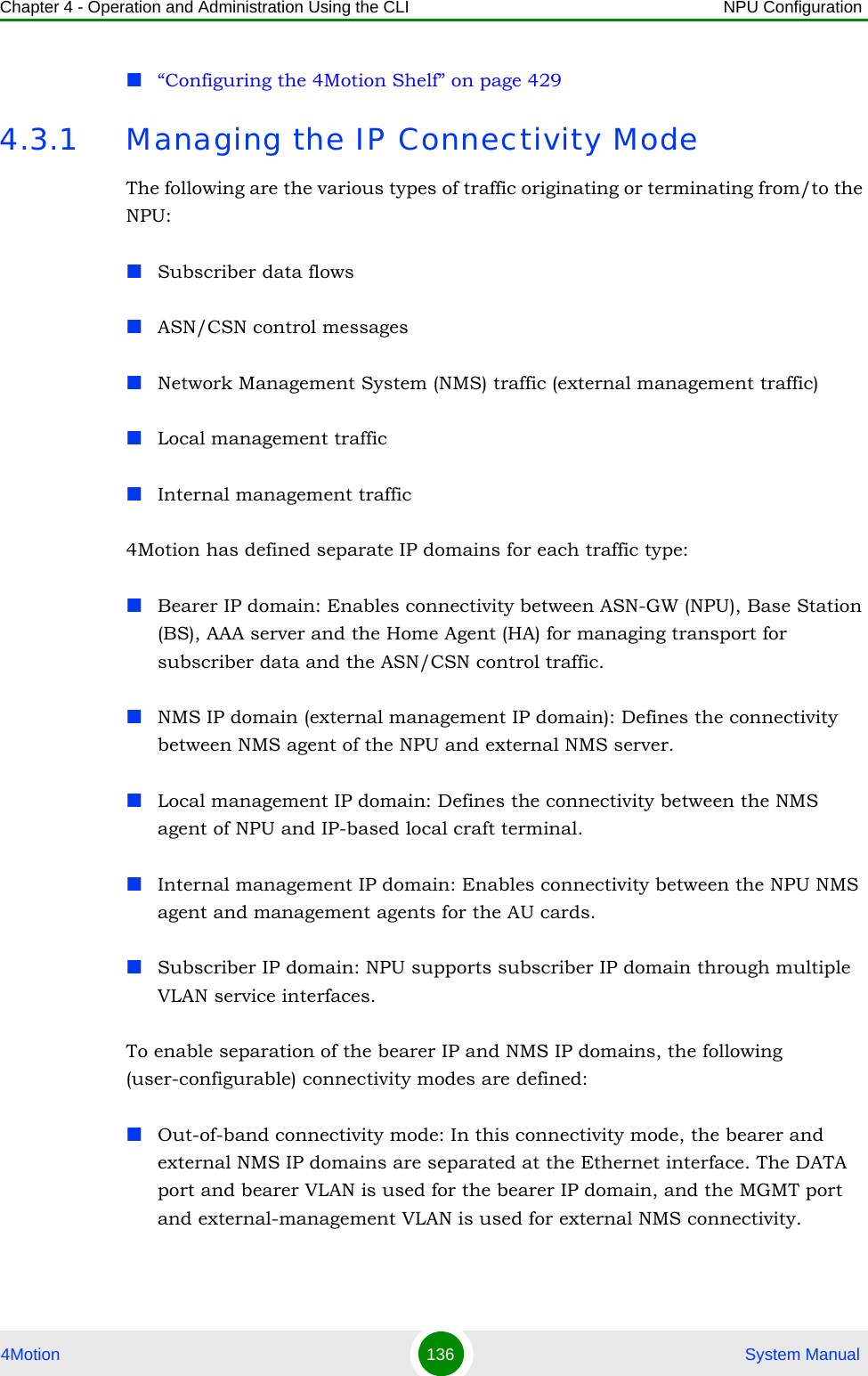 Chapter 4 - Operation and Administration Using the CLI NPU Configuration4Motion 136  System Manual“Configuring the 4Motion Shelf” on page 4294.3.1 Managing the IP Connectivity ModeThe following are the various types of traffic originating or terminating from/to the NPU: Subscriber data flows ASN/CSN control messages Network Management System (NMS) traffic (external management traffic)Local management trafficInternal management traffic4Motion has defined separate IP domains for each traffic type: Bearer IP domain: Enables connectivity between ASN-GW (NPU), Base Station (BS), AAA server and the Home Agent (HA) for managing transport for subscriber data and the ASN/CSN control traffic.NMS IP domain (external management IP domain): Defines the connectivity between NMS agent of the NPU and external NMS server.Local management IP domain: Defines the connectivity between the NMS agent of NPU and IP-based local craft terminal. Internal management IP domain: Enables connectivity between the NPU NMS agent and management agents for the AU cards.Subscriber IP domain: NPU supports subscriber IP domain through multiple VLAN service interfaces.To enable separation of the bearer IP and NMS IP domains, the following (user-configurable) connectivity modes are defined:Out-of-band connectivity mode: In this connectivity mode, the bearer and external NMS IP domains are separated at the Ethernet interface. The DATA port and bearer VLAN is used for the bearer IP domain, and the MGMT port and external-management VLAN is used for external NMS connectivity. 