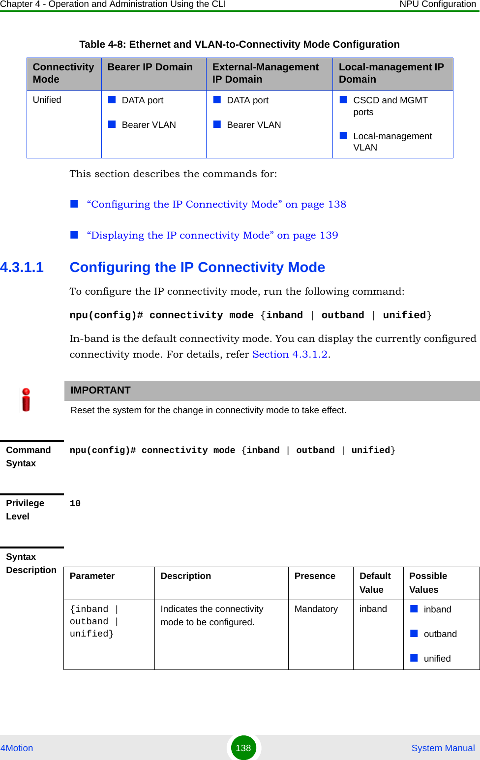 Chapter 4 - Operation and Administration Using the CLI NPU Configuration4Motion 138  System ManualThis section describes the commands for:“Configuring the IP Connectivity Mode” on page 138“Displaying the IP connectivity Mode” on page 1394.3.1.1 Configuring the IP Connectivity ModeTo configure the IP connectivity mode, run the following command:npu(config)# connectivity mode {inband | outband | unified}In-band is the default connectivity mode. You can display the currently configured connectivity mode. For details, refer Section 4.3.1.2.Unified DATA portBearer VLANDATA portBearer VLANCSCD and MGMT portsLocal-management VLANIMPORTANTReset the system for the change in connectivity mode to take effect.Command Syntaxnpu(config)# connectivity mode {inband | outband | unified}Privilege Level10Syntax Description Parameter Description Presence Default ValuePossible Values{inband | outband | unified}Indicates the connectivity mode to be configured.Mandatory inband inbandoutbandunifiedTable 4-8: Ethernet and VLAN-to-Connectivity Mode ConfigurationConnectivity Mode Bearer IP Domain External-Management IP Domain Local-management IP Domain