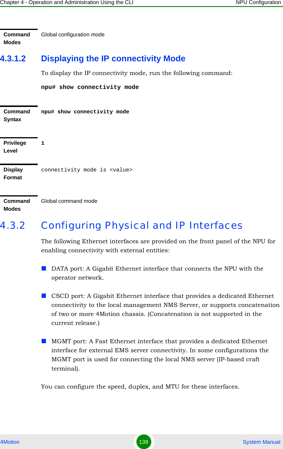 Chapter 4 - Operation and Administration Using the CLI NPU Configuration4Motion 139  System Manual4.3.1.2 Displaying the IP connectivity ModeTo display the IP connectivity mode, run the following command:npu# show connectivity mode4.3.2 Configuring Physical and IP InterfacesThe following Ethernet interfaces are provided on the front panel of the NPU for enabling connectivity with external entities:DATA port: A Gigabit Ethernet interface that connects the NPU with the operator network.CSCD port: A Gigabit Ethernet interface that provides a dedicated Ethernet connectivity to the local management NMS Server, or supports concatenation of two or more 4Motion chassis. (Concatenation is not supported in the current release.)MGMT port: A Fast Ethernet interface that provides a dedicated Ethernet interface for external EMS server connectivity. In some configurations the MGMT port is used for connecting the local NMS server (IP-based craft terminal).You can configure the speed, duplex, and MTU for these interfaces.Command ModesGlobal configuration modeCommand Syntaxnpu# show connectivity modePrivilege Level1Display Formatconnectivity mode is &lt;value&gt;Command ModesGlobal command mode