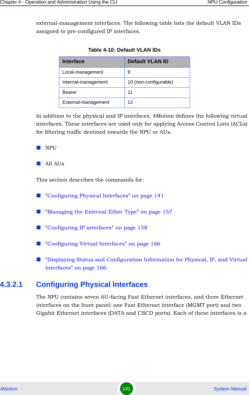 Chapter 4 - Operation and Administration Using the CLI NPU Configuration4Motion 141  System Manualexternal-management interfaces. The following table lists the default VLAN IDs assigned to pre-configured IP interfaces.In addition to the physical and IP interfaces, 4Motion defines the following virtual interfaces. These interfaces are used only for applying Access Control Lists (ACLs) for filtering traffic destined towards the NPU or AUs.NPUAll AUsThis section describes the commands for:“Configuring Physical Interfaces” on page 141“Managing the External Ether Type” on page 157“Configuring IP interfaces” on page 158“Configuring Virtual Interfaces” on page 166“Displaying Status and Configuration Information for Physical, IP, and Virtual Interfaces” on page 1664.3.2.1 Configuring Physical InterfacesThe NPU contains seven AU-facing Fast Ethernet interfaces, and three Ethernet interfaces on the front panel: one Fast Ethernet interface (MGMT port) and two Gigabit Ethernet interfaces (DATA and CSCD ports). Each of these interfaces is a Table 4-10: Default VLAN IDsInterface Default VLAN IDLocal-management 9 Internal-management 10 (non-configurable)Bearer 11External-management 12