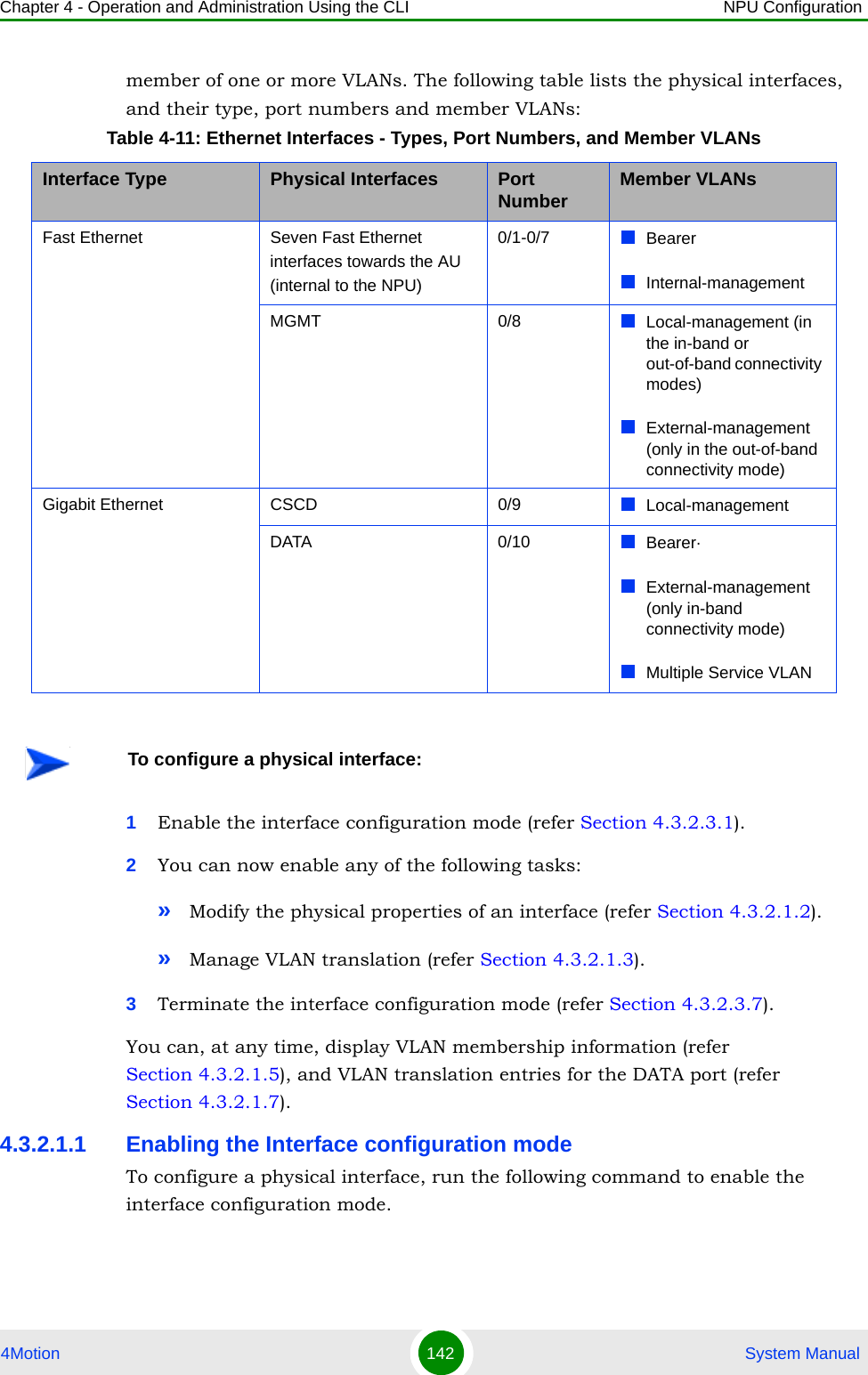 Chapter 4 - Operation and Administration Using the CLI NPU Configuration4Motion 142  System Manualmember of one or more VLANs. The following table lists the physical interfaces, and their type, port numbers and member VLANs:1Enable the interface configuration mode (refer Section 4.3.2.3.1).2You can now enable any of the following tasks:»Modify the physical properties of an interface (refer Section 4.3.2.1.2).»Manage VLAN translation (refer Section 4.3.2.1.3).3Terminate the interface configuration mode (refer Section 4.3.2.3.7).You can, at any time, display VLAN membership information (refer Section 4.3.2.1.5), and VLAN translation entries for the DATA port (refer Section 4.3.2.1.7).4.3.2.1.1 Enabling the Interface configuration modeTo configure a physical interface, run the following command to enable the interface configuration mode. Table 4-11: Ethernet Interfaces - Types, Port Numbers, and Member VLANsInterface Type Physical Interfaces Port Number Member VLANsFast Ethernet Seven Fast Ethernet interfaces towards the AU (internal to the NPU)0/1-0/7 BearerInternal-managementMGMT 0/8 Local-management (in the in-band or out-of-band connectivity modes)External-management (only in the out-of-band connectivity mode)Gigabit Ethernet CSCD 0/9 Local-managementDATA 0/10 Bearer·External-management (only in-band connectivity mode)Multiple Service VLANTo configure a physical interface: