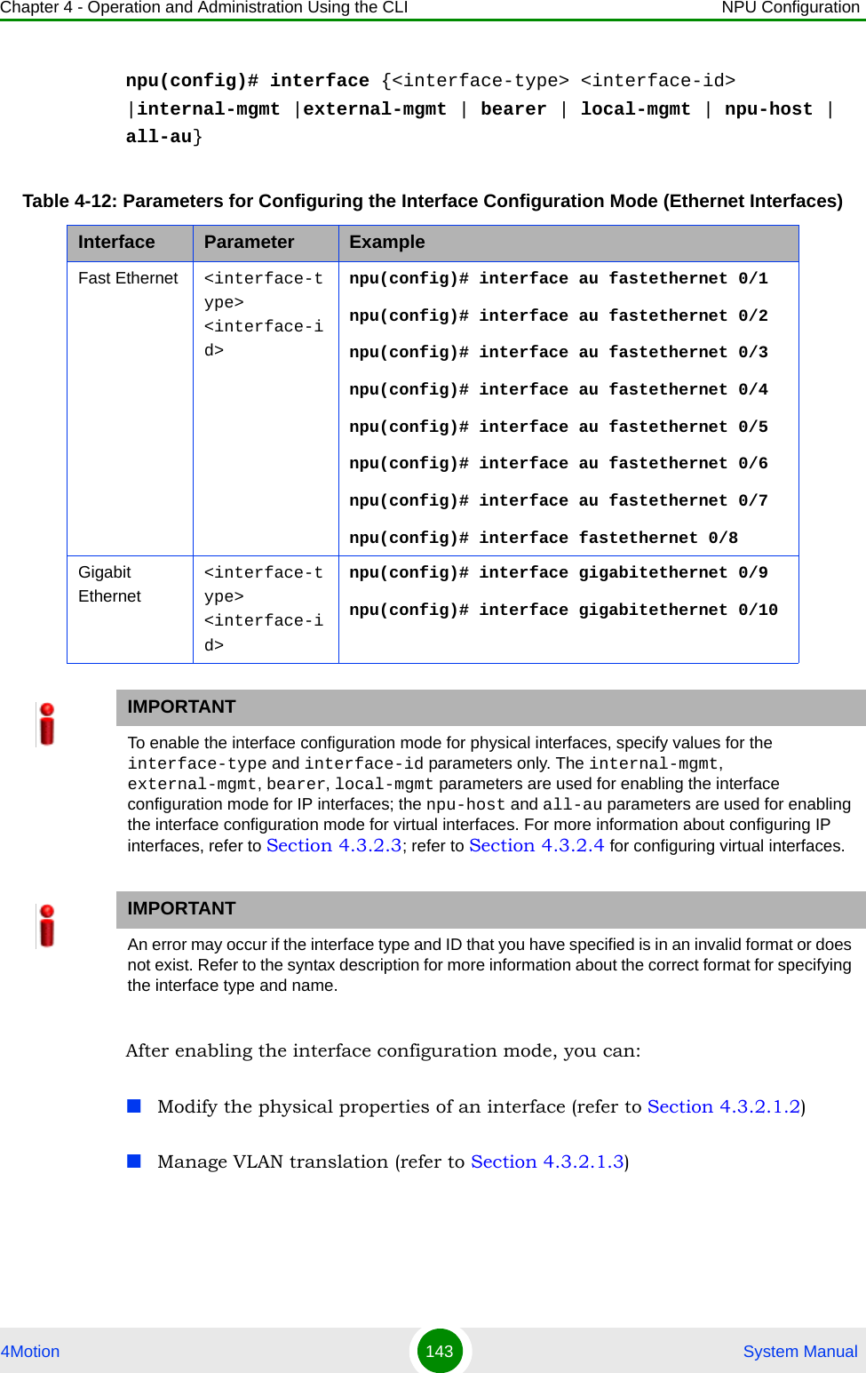 Chapter 4 - Operation and Administration Using the CLI NPU Configuration4Motion 143  System Manualnpu(config)# interface {&lt;interface-type&gt; &lt;interface-id&gt; |internal-mgmt |external-mgmt | bearer | local-mgmt | npu-host | all-au}After enabling the interface configuration mode, you can:Modify the physical properties of an interface (refer to Section 4.3.2.1.2)Manage VLAN translation (refer to Section 4.3.2.1.3)Table 4-12: Parameters for Configuring the Interface Configuration Mode (Ethernet Interfaces)Interface Parameter ExampleFast Ethernet &lt;interface-type&gt; &lt;interface-id&gt;npu(config)# interface au fastethernet 0/1npu(config)# interface au fastethernet 0/2npu(config)# interface au fastethernet 0/3npu(config)# interface au fastethernet 0/4npu(config)# interface au fastethernet 0/5npu(config)# interface au fastethernet 0/6npu(config)# interface au fastethernet 0/7npu(config)# interface fastethernet 0/8Gigabit Ethernet&lt;interface-type&gt; &lt;interface-id&gt;npu(config)# interface gigabitethernet 0/9npu(config)# interface gigabitethernet 0/10IMPORTANTTo enable the interface configuration mode for physical interfaces, specify values for the interface-type and interface-id parameters only. The internal-mgmt, external-mgmt, bearer, local-mgmt parameters are used for enabling the interface configuration mode for IP interfaces; the npu-host and all-au parameters are used for enabling the interface configuration mode for virtual interfaces. For more information about configuring IP interfaces, refer to Section 4.3.2.3; refer to Section 4.3.2.4 for configuring virtual interfaces.IMPORTANTAn error may occur if the interface type and ID that you have specified is in an invalid format or does not exist. Refer to the syntax description for more information about the correct format for specifying the interface type and name.