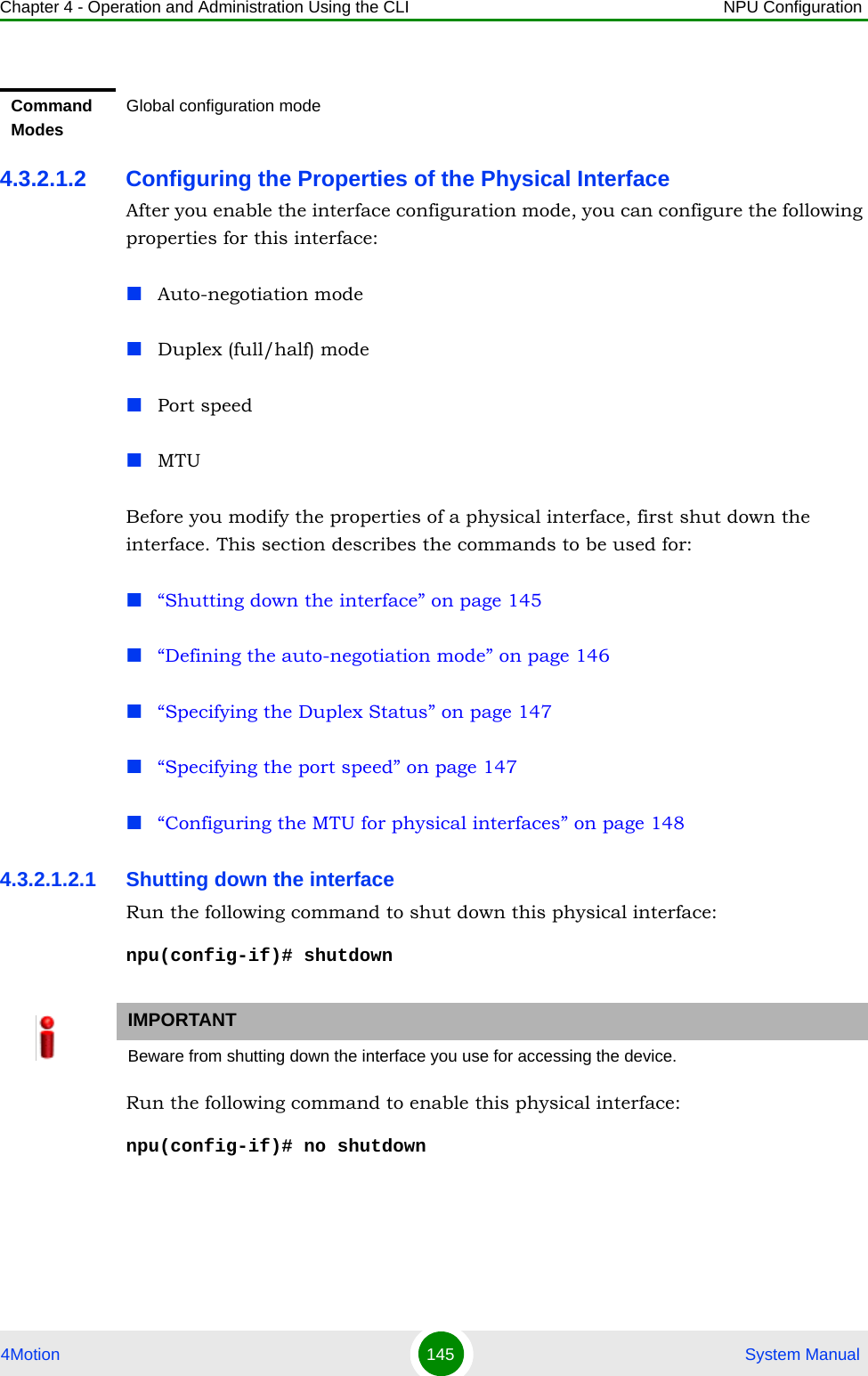 Chapter 4 - Operation and Administration Using the CLI NPU Configuration4Motion 145  System Manual4.3.2.1.2 Configuring the Properties of the Physical InterfaceAfter you enable the interface configuration mode, you can configure the following properties for this interface:Auto-negotiation modeDuplex (full/half) modePort speedMTUBefore you modify the properties of a physical interface, first shut down the interface. This section describes the commands to be used for:“Shutting down the interface” on page 145“Defining the auto-negotiation mode” on page 146“Specifying the Duplex Status” on page 147“Specifying the port speed” on page 147“Configuring the MTU for physical interfaces” on page 1484.3.2.1.2.1 Shutting down the interfaceRun the following command to shut down this physical interface:npu(config-if)# shutdownRun the following command to enable this physical interface:npu(config-if)# no shutdownCommand ModesGlobal configuration modeIMPORTANTBeware from shutting down the interface you use for accessing the device.