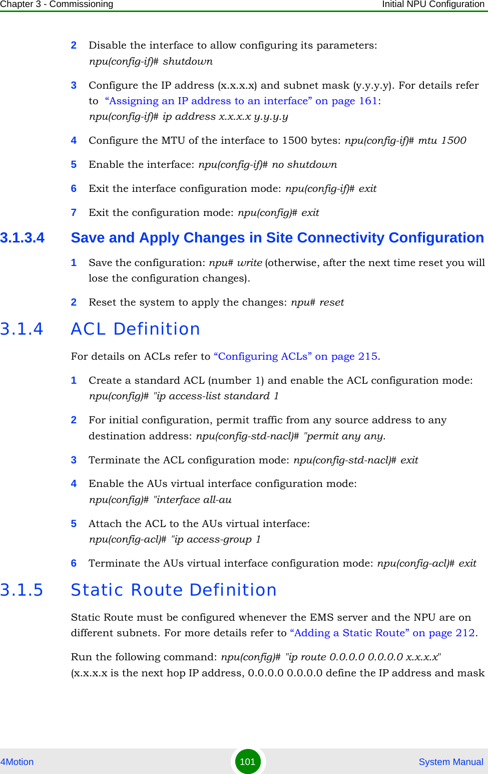 Chapter 3 - Commissioning Initial NPU Configuration4Motion 101  System Manual2Disable the interface to allow configuring its parameters: npu(config-if)# shutdown3Configure the IP address (x.x.x.x) and subnet mask (y.y.y.y). For details refer to  “Assigning an IP address to an interface” on page 161:npu(config-if)# ip address x.x.x.x y.y.y.y4Configure the MTU of the interface to 1500 bytes: npu(config-if)# mtu 15005Enable the interface: npu(config-if)# no shutdown6Exit the interface configuration mode: npu(config-if)# exit7Exit the configuration mode: npu(config)# exit3.1.3.4 Save and Apply Changes in Site Connectivity Configuration1Save the configuration: npu# write (otherwise, after the next time reset you will lose the configuration changes).2Reset the system to apply the changes: npu# reset3.1.4 ACL DefinitionFor details on ACLs refer to “Configuring ACLs” on page 215.1Create a standard ACL (number 1) and enable the ACL configuration mode: npu(config)# &quot;ip access-list standard 12For initial configuration, permit traffic from any source address to any destination address: npu(config-std-nacl)# &quot;permit any any.3Terminate the ACL configuration mode: npu(config-std-nacl)# exit4Enable the AUs virtual interface configuration mode:npu(config)# &quot;interface all-au5Attach the ACL to the AUs virtual interface: npu(config-acl)# &quot;ip access-group 16Terminate the AUs virtual interface configuration mode: npu(config-acl)# exit3.1.5 Static Route DefinitionStatic Route must be configured whenever the EMS server and the NPU are on different subnets. For more details refer to “Adding a Static Route” on page 212.Run the following command: npu(config)# &quot;ip route 0.0.0.0 0.0.0.0 x.x.x.x&quot; (x.x.x.x is the next hop IP address, 0.0.0.0 0.0.0.0 define the IP address and mask 