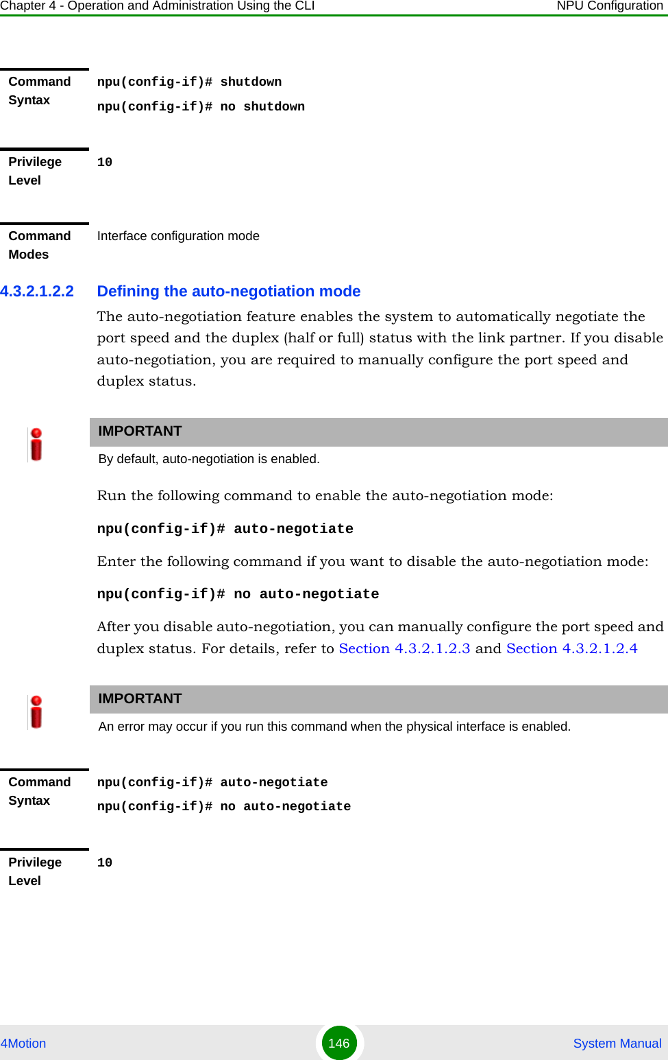 Chapter 4 - Operation and Administration Using the CLI NPU Configuration4Motion 146  System Manual4.3.2.1.2.2 Defining the auto-negotiation modeThe auto-negotiation feature enables the system to automatically negotiate the port speed and the duplex (half or full) status with the link partner. If you disable auto-negotiation, you are required to manually configure the port speed and duplex status.Run the following command to enable the auto-negotiation mode:npu(config-if)# auto-negotiateEnter the following command if you want to disable the auto-negotiation mode:npu(config-if)# no auto-negotiateAfter you disable auto-negotiation, you can manually configure the port speed and duplex status. For details, refer to Section 4.3.2.1.2.3 and Section 4.3.2.1.2.4Command Syntaxnpu(config-if)# shutdownnpu(config-if)# no shutdownPrivilege Level10Command ModesInterface configuration modeIMPORTANTBy default, auto-negotiation is enabled.IMPORTANTAn error may occur if you run this command when the physical interface is enabled. Command Syntaxnpu(config-if)# auto-negotiatenpu(config-if)# no auto-negotiatePrivilege Level10