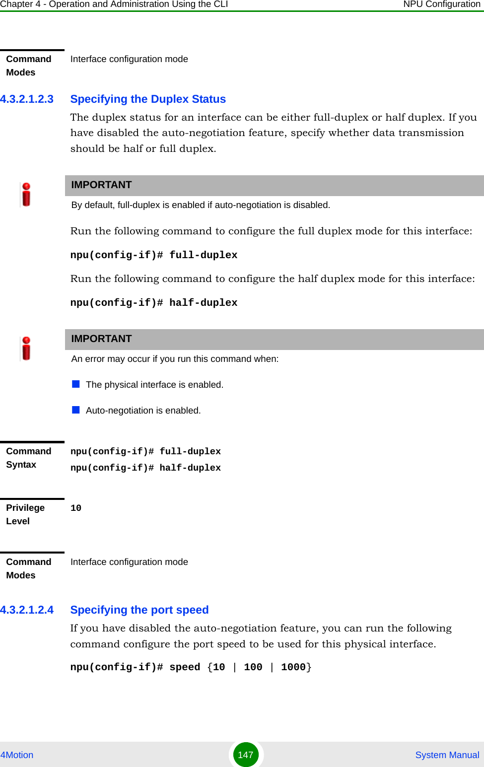 Chapter 4 - Operation and Administration Using the CLI NPU Configuration4Motion 147  System Manual4.3.2.1.2.3 Specifying the Duplex StatusThe duplex status for an interface can be either full-duplex or half duplex. If you have disabled the auto-negotiation feature, specify whether data transmission should be half or full duplex.Run the following command to configure the full duplex mode for this interface:npu(config-if)# full-duplexRun the following command to configure the half duplex mode for this interface:npu(config-if)# half-duplex4.3.2.1.2.4 Specifying the port speedIf you have disabled the auto-negotiation feature, you can run the following command configure the port speed to be used for this physical interface.npu(config-if)# speed {10 | 100 | 1000}Command ModesInterface configuration modeIMPORTANTBy default, full-duplex is enabled if auto-negotiation is disabled.IMPORTANTAn error may occur if you run this command when:The physical interface is enabled. Auto-negotiation is enabled.Command Syntaxnpu(config-if)# full-duplexnpu(config-if)# half-duplexPrivilege Level10Command ModesInterface configuration mode