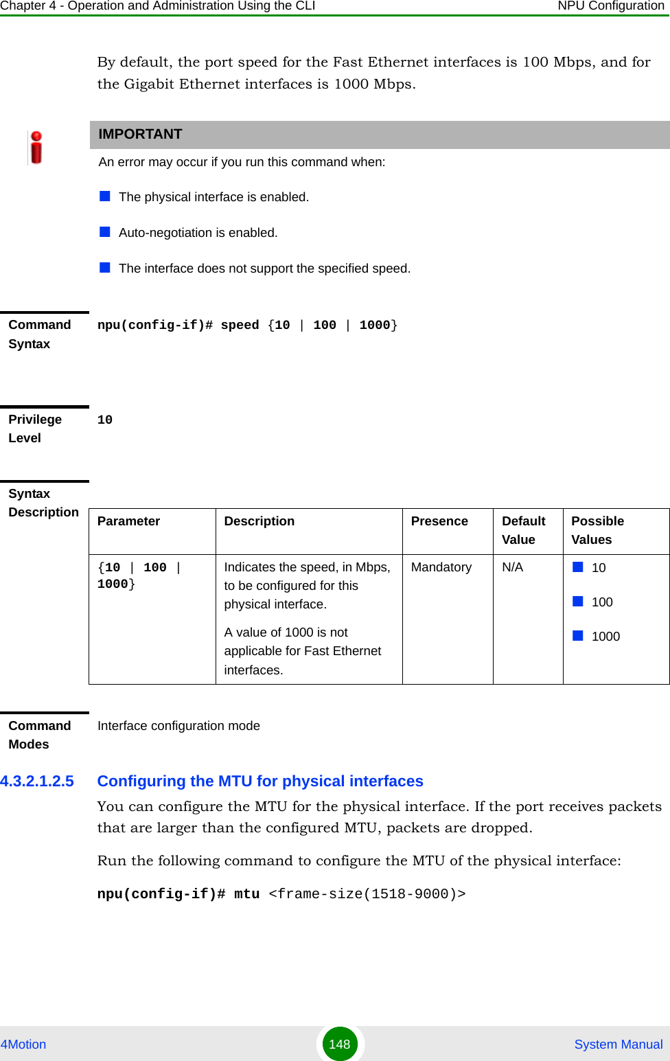 Chapter 4 - Operation and Administration Using the CLI NPU Configuration4Motion 148  System ManualBy default, the port speed for the Fast Ethernet interfaces is 100 Mbps, and for the Gigabit Ethernet interfaces is 1000 Mbps.4.3.2.1.2.5 Configuring the MTU for physical interfacesYou can configure the MTU for the physical interface. If the port receives packets that are larger than the configured MTU, packets are dropped. Run the following command to configure the MTU of the physical interface:npu(config-if)# mtu &lt;frame-size(1518-9000)&gt;IMPORTANTAn error may occur if you run this command when:The physical interface is enabled. Auto-negotiation is enabled.The interface does not support the specified speed.Command Syntaxnpu(config-if)# speed {10 | 100 | 1000}Privilege Level10Syntax Description Parameter Description Presence Default ValuePossible Values{10 | 100 | 1000}Indicates the speed, in Mbps, to be configured for this physical interface. A value of 1000 is not applicable for Fast Ethernet interfaces.Mandatory N/A 101001000Command ModesInterface configuration mode