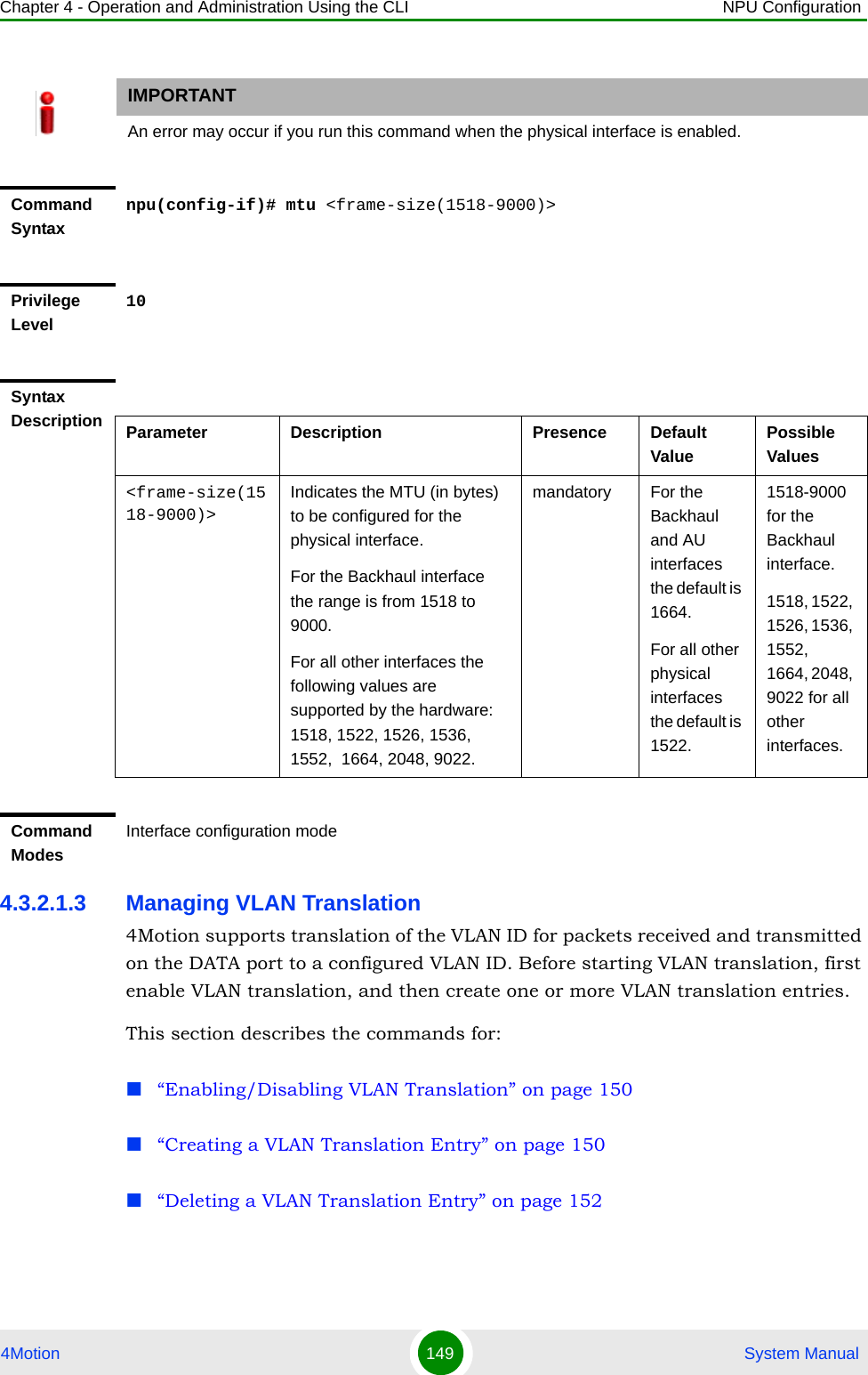 Chapter 4 - Operation and Administration Using the CLI NPU Configuration4Motion 149  System Manual4.3.2.1.3 Managing VLAN Translation4Motion supports translation of the VLAN ID for packets received and transmitted on the DATA port to a configured VLAN ID. Before starting VLAN translation, first enable VLAN translation, and then create one or more VLAN translation entries.This section describes the commands for:“Enabling/Disabling VLAN Translation” on page 150“Creating a VLAN Translation Entry” on page 150“Deleting a VLAN Translation Entry” on page 152IMPORTANTAn error may occur if you run this command when the physical interface is enabled.Command Syntaxnpu(config-if)# mtu &lt;frame-size(1518-9000)&gt;Privilege Level10Syntax Description Parameter Description Presence Default ValuePossible Values&lt;frame-size(1518-9000)&gt;Indicates the MTU (in bytes) to be configured for the physical interface.For the Backhaul interface the range is from 1518 to 9000.For all other interfaces the following values are supported by the hardware: 1518, 1522, 1526, 1536, 1552,  1664, 2048, 9022.mandatory For the Backhaul and AU interfaces the default is 1664.For all other physical interfaces the default is 1522.1518-9000 for the Backhaul interface.1518, 1522, 1526, 1536, 1552,  1664, 2048, 9022 for all other interfaces.Command ModesInterface configuration mode