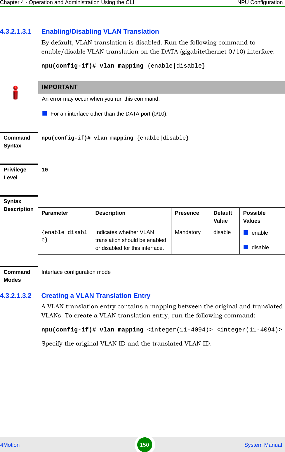 Chapter 4 - Operation and Administration Using the CLI NPU Configuration4Motion 150  System Manual4.3.2.1.3.1 Enabling/Disabling VLAN TranslationBy default, VLAN translation is disabled. Run the following command to enable/disable VLAN translation on the DATA (gigabitethernet 0/10) interface:npu(config-if)# vlan mapping {enable|disable}4.3.2.1.3.2 Creating a VLAN Translation EntryA VLAN translation entry contains a mapping between the original and translated VLANs. To create a VLAN translation entry, run the following command:npu(config-if)# vlan mapping &lt;integer(11-4094)&gt; &lt;integer(11-4094)&gt;Specify the original VLAN ID and the translated VLAN ID. IMPORTANTAn error may occur when you run this command:For an interface other than the DATA port (0/10).Command Syntaxnpu(config-if)# vlan mapping {enable|disable}Privilege Level10Syntax Description Parameter Description Presence Default ValuePossible Values{enable|disable}Indicates whether VLAN translation should be enabled or disabled for this interface.Mandatory disable enabledisableCommand ModesInterface configuration mode