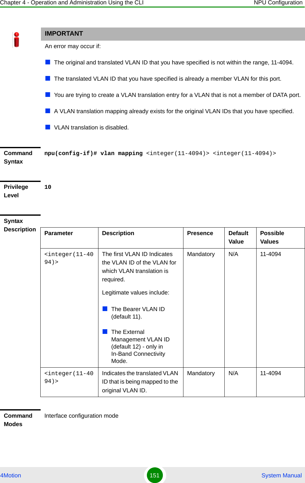 Chapter 4 - Operation and Administration Using the CLI NPU Configuration4Motion 151  System ManualIMPORTANTAn error may occur if:The original and translated VLAN ID that you have specified is not within the range, 11-4094.The translated VLAN ID that you have specified is already a member VLAN for this port.You are trying to create a VLAN translation entry for a VLAN that is not a member of DATA port.A VLAN translation mapping already exists for the original VLAN IDs that you have specified.VLAN translation is disabled.Command Syntaxnpu(config-if)# vlan mapping &lt;integer(11-4094)&gt; &lt;integer(11-4094)&gt;Privilege Level10Syntax Description Parameter Description Presence Default ValuePossible Values&lt;integer(11-4094)&gt;The first VLAN ID Indicates the VLAN ID of the VLAN for which VLAN translation is required.Legitimate values include:The Bearer VLAN ID (default 11).The External Management VLAN ID (default 12) - only in In-Band Connectivity Mode.   Mandatory N/A 11-4094&lt;integer(11-4094)&gt;Indicates the translated VLAN ID that is being mapped to the original VLAN ID.Mandatory N/A 11-4094Command ModesInterface configuration mode