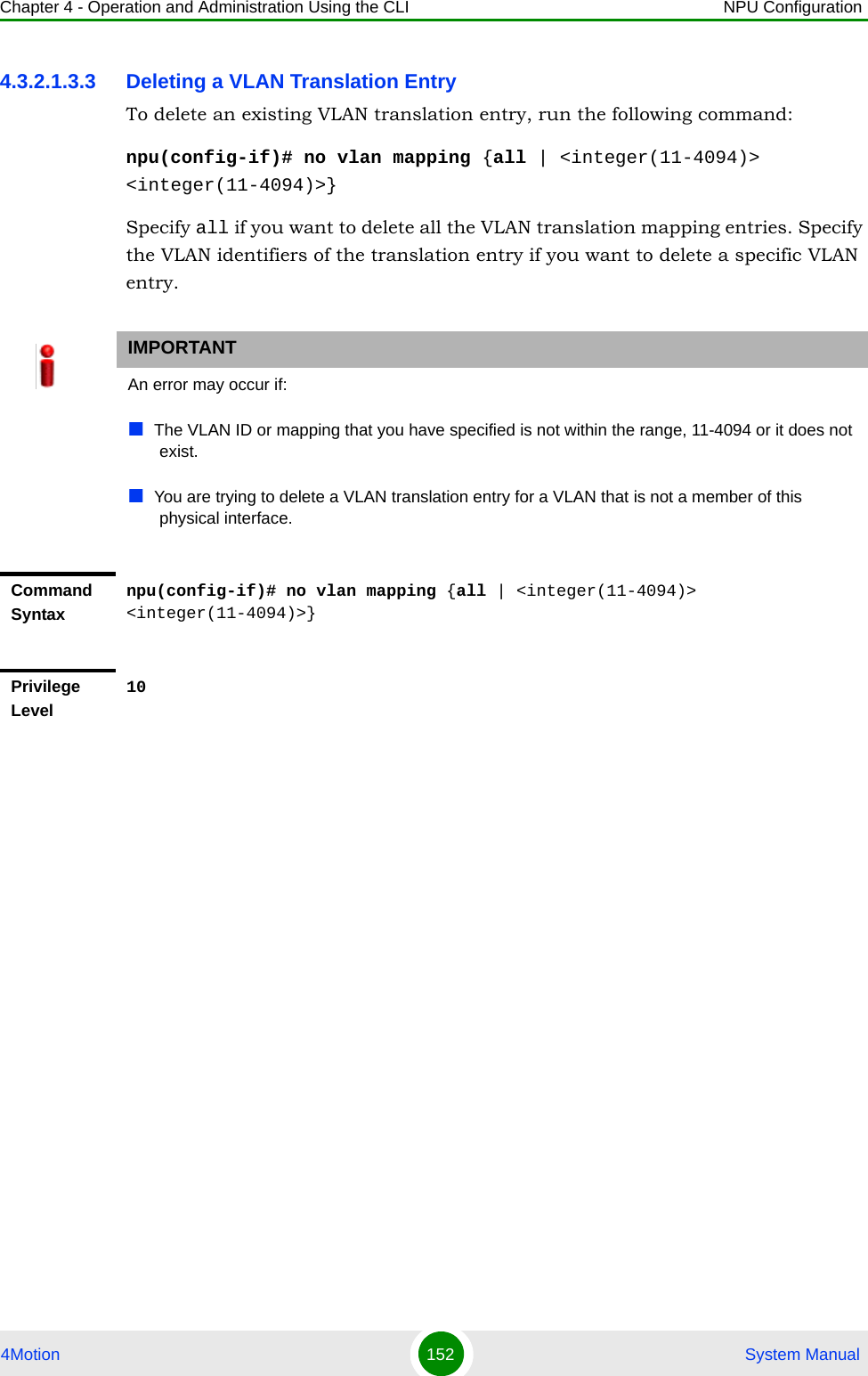 Chapter 4 - Operation and Administration Using the CLI NPU Configuration4Motion 152  System Manual4.3.2.1.3.3 Deleting a VLAN Translation EntryTo delete an existing VLAN translation entry, run the following command:npu(config-if)# no vlan mapping {all | &lt;integer(11-4094)&gt; &lt;integer(11-4094)&gt;}Specify all if you want to delete all the VLAN translation mapping entries. Specify the VLAN identifiers of the translation entry if you want to delete a specific VLAN entry.IMPORTANTAn error may occur if: The VLAN ID or mapping that you have specified is not within the range, 11-4094 or it does not exist.You are trying to delete a VLAN translation entry for a VLAN that is not a member of this physical interface.Command Syntaxnpu(config-if)# no vlan mapping {all | &lt;integer(11-4094)&gt; &lt;integer(11-4094)&gt;}Privilege Level10