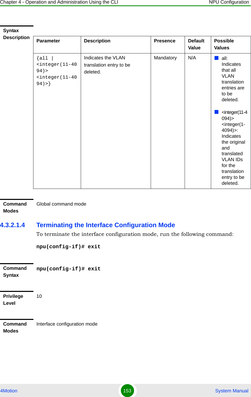 Chapter 4 - Operation and Administration Using the CLI NPU Configuration4Motion 153  System Manual4.3.2.1.4 Terminating the Interface Configuration ModeTo terminate the interface configuration mode, run the following command:npu(config-if)# exitSyntax Description Parameter Description Presence Default ValuePossible Values{all | &lt;integer(11-4094)&gt; &lt;integer(11-4094)&gt;}Indicates the VLAN translation entry to be deleted. Mandatory N/A all: Indicates that all VLAN  translation entries are to be deleted.&lt;integer(11-4094)&gt; &lt;integer(1-4094)&gt;: Indicates the original and translated VLAN IDs for the translation entry to be deleted.Command ModesGlobal command modeCommand Syntaxnpu(config-if)# exitPrivilege Level10Command ModesInterface configuration mode