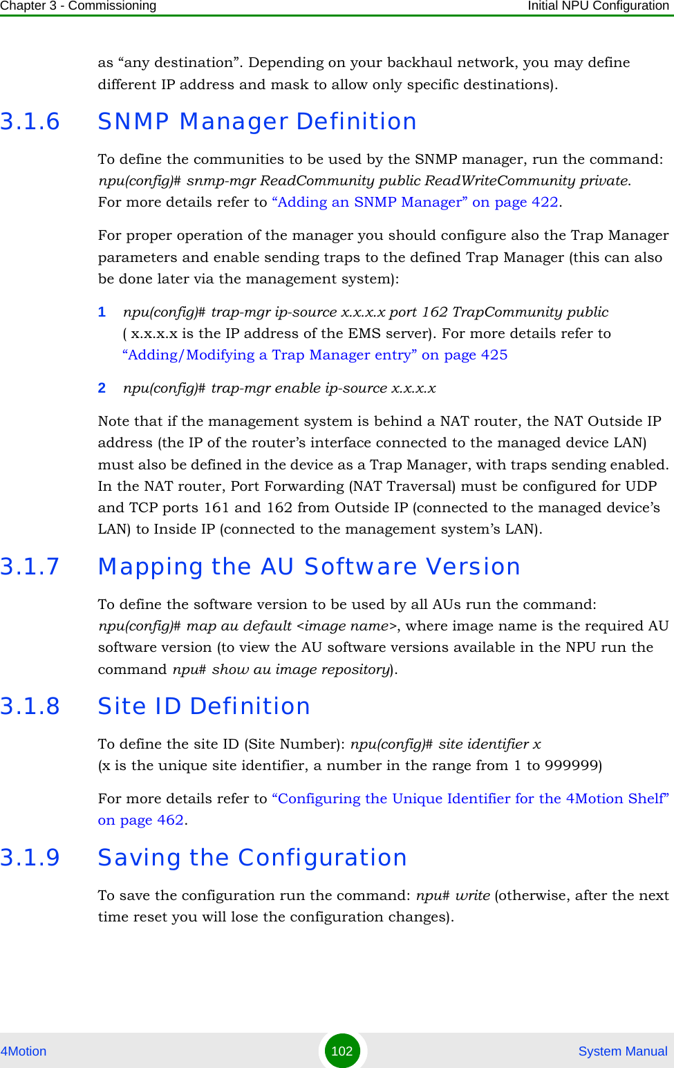 Chapter 3 - Commissioning Initial NPU Configuration4Motion 102  System Manualas “any destination”. Depending on your backhaul network, you may define different IP address and mask to allow only specific destinations).3.1.6 SNMP Manager DefinitionTo define the communities to be used by the SNMP manager, run the command: npu(config)# snmp-mgr ReadCommunity public ReadWriteCommunity private.For more details refer to “Adding an SNMP Manager” on page 422.For proper operation of the manager you should configure also the Trap Manager parameters and enable sending traps to the defined Trap Manager (this can also be done later via the management system):1npu(config)# trap-mgr ip-source x.x.x.x port 162 TrapCommunity public( x.x.x.x is the IP address of the EMS server). For more details refer to “Adding/Modifying a Trap Manager entry” on page 4252npu(config)# trap-mgr enable ip-source x.x.x.xNote that if the management system is behind a NAT router, the NAT Outside IP address (the IP of the router’s interface connected to the managed device LAN) must also be defined in the device as a Trap Manager, with traps sending enabled. In the NAT router, Port Forwarding (NAT Traversal) must be configured for UDP and TCP ports 161 and 162 from Outside IP (connected to the managed device’s LAN) to Inside IP (connected to the management system’s LAN).3.1.7 Mapping the AU Software VersionTo define the software version to be used by all AUs run the command:npu(config)# map au default &lt;image name&gt;, where image name is the required AU software version (to view the AU software versions available in the NPU run the command npu# show au image repository).3.1.8 Site ID DefinitionTo define the site ID (Site Number): npu(config)# site identifier x (x is the unique site identifier, a number in the range from 1 to 999999)For more details refer to “Configuring the Unique Identifier for the 4Motion Shelf” on page 462.3.1.9 Saving the ConfigurationTo save the configuration run the command: npu# write (otherwise, after the next time reset you will lose the configuration changes).