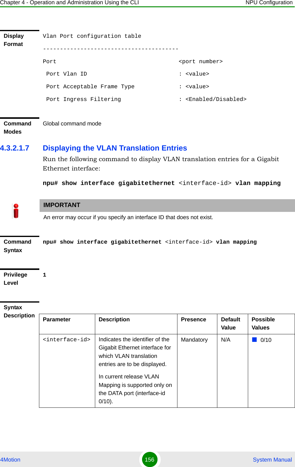 Chapter 4 - Operation and Administration Using the CLI NPU Configuration4Motion 156  System Manual4.3.2.1.7 Displaying the VLAN Translation EntriesRun the following command to display VLAN translation entries for a Gigabit Ethernet interface:npu# show interface gigabitethernet &lt;interface-id&gt; vlan mappingDisplay FormatVlan Port configuration table----------------------------------------Port                                    &lt;port number&gt;  Port Vlan ID                           : &lt;value&gt; Port Acceptable Frame Type             : &lt;value&gt;  Port Ingress Filtering                 : &lt;Enabled/Disabled&gt;Command ModesGlobal command modeIMPORTANTAn error may occur if you specify an interface ID that does not exist.Command Syntaxnpu# show interface gigabitethernet &lt;interface-id&gt; vlan mappingPrivilege Level1Syntax Description Parameter Description Presence Default ValuePossible Values&lt;interface-id&gt; Indicates the identifier of the Gigabit Ethernet interface for which VLAN translation entries are to be displayed.In current release VLAN Mapping is supported only on the DATA port (interface-id 0/10).Mandatory N/A 0/10