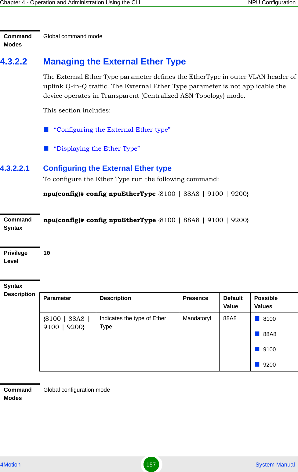 Chapter 4 - Operation and Administration Using the CLI NPU Configuration4Motion 157  System Manual4.3.2.2 Managing the External Ether TypeThe External Ether Type parameter defines the EtherType in outer VLAN header of uplink Q-in-Q traffic. The External Ether Type parameter is not applicable the device operates in Transparent (Centralized ASN Topology) mode. This section includes:“Configuring the External Ether type”“Displaying the Ether Type”4.3.2.2.1 Configuring the External Ether typeTo configure the Ether Type run the following command: npu(config)# config npuEtherType {8100 | 88A8 | 9100 | 9200}Command ModesGlobal command modeCommand Syntaxnpu(config)# config npuEtherType {8100 | 88A8 | 9100 | 9200}Privilege Level10Syntax Description Parameter Description Presence Default ValuePossible Values{8100 | 88A8 | 9100 | 9200}Indicates the type of Ether Type.Mandatoryl 88A8 810088A891009200Command ModesGlobal configuration mode