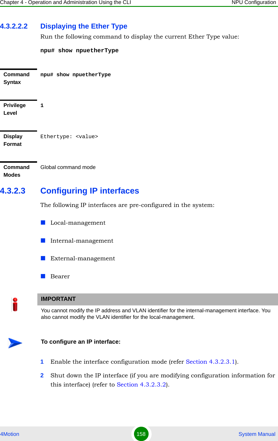 Chapter 4 - Operation and Administration Using the CLI NPU Configuration4Motion 158  System Manual4.3.2.2.2 Displaying the Ether TypeRun the following command to display the current Ether Type value:npu# show npuetherType4.3.2.3 Configuring IP interfacesThe following IP interfaces are pre-configured in the system:Local-managementInternal-managementExternal-managementBearer1Enable the interface configuration mode (refer Section 4.3.2.3.1).2Shut down the IP interface (if you are modifying configuration information for this interface) (refer to Section 4.3.2.3.2).Command Syntaxnpu# show npuetherTypePrivilege Level1Display FormatEthertype: &lt;value&gt;Command ModesGlobal command modeIMPORTANTYou cannot modify the IP address and VLAN identifier for the internal-management interface. You also cannot modify the VLAN identifier for the local-management.To configure an IP interface: