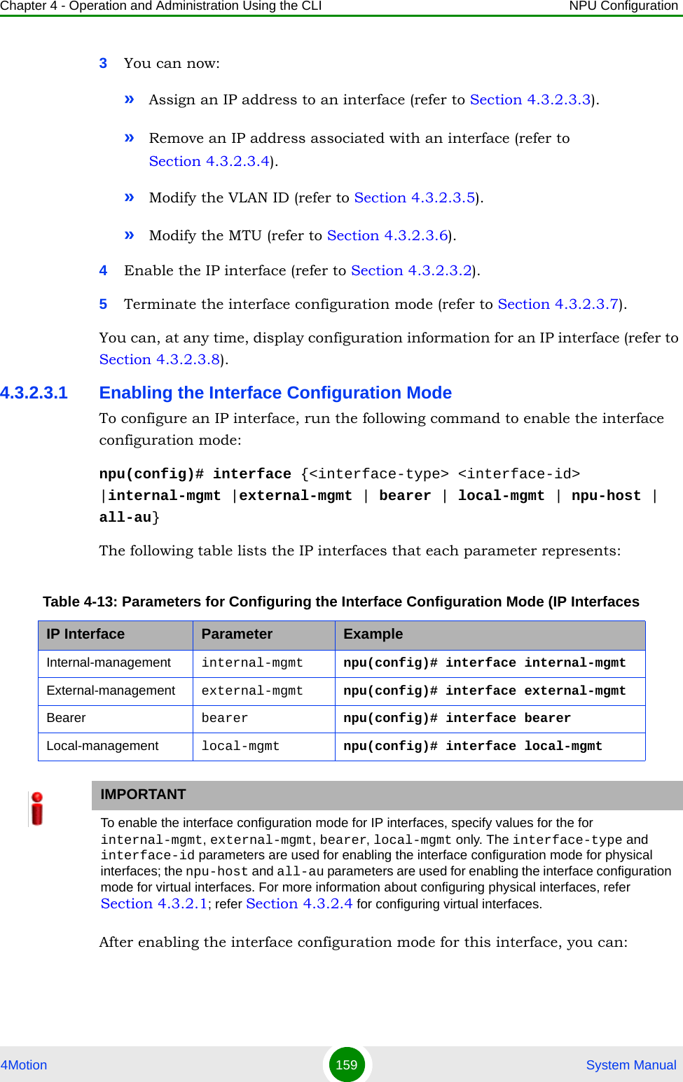 Chapter 4 - Operation and Administration Using the CLI NPU Configuration4Motion 159  System Manual3You can now:»Assign an IP address to an interface (refer to Section 4.3.2.3.3).»Remove an IP address associated with an interface (refer to Section 4.3.2.3.4).»Modify the VLAN ID (refer to Section 4.3.2.3.5).»Modify the MTU (refer to Section 4.3.2.3.6).4Enable the IP interface (refer to Section 4.3.2.3.2).5Terminate the interface configuration mode (refer to Section 4.3.2.3.7).You can, at any time, display configuration information for an IP interface (refer to Section 4.3.2.3.8).4.3.2.3.1 Enabling the Interface Configuration ModeTo configure an IP interface, run the following command to enable the interface configuration mode:npu(config)# interface {&lt;interface-type&gt; &lt;interface-id&gt; |internal-mgmt |external-mgmt | bearer | local-mgmt | npu-host | all-au}The following table lists the IP interfaces that each parameter represents: After enabling the interface configuration mode for this interface, you can:Table 4-13: Parameters for Configuring the Interface Configuration Mode (IP InterfacesIP Interface Parameter ExampleInternal-management internal-mgmt npu(config)# interface internal-mgmtExternal-management external-mgmt npu(config)# interface external-mgmtBearer bearer npu(config)# interface bearerLocal-management local-mgmt npu(config)# interface local-mgmtIMPORTANTTo enable the interface configuration mode for IP interfaces, specify values for the for internal-mgmt, external-mgmt, bearer, local-mgmt only. The interface-type and interface-id parameters are used for enabling the interface configuration mode for physical interfaces; the npu-host and all-au parameters are used for enabling the interface configuration mode for virtual interfaces. For more information about configuring physical interfaces, refer Section 4.3.2.1; refer Section 4.3.2.4 for configuring virtual interfaces.