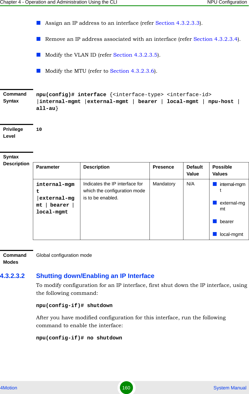 Chapter 4 - Operation and Administration Using the CLI NPU Configuration4Motion 160  System ManualAssign an IP address to an interface (refer Section 4.3.2.3.3).Remove an IP address associated with an interface (refer Section 4.3.2.3.4).Modify the VLAN ID (refer Section 4.3.2.3.5).Modify the MTU (refer to Section 4.3.2.3.6).4.3.2.3.2 Shutting down/Enabling an IP InterfaceTo modify configuration for an IP interface, first shut down the IP interface, using the following command:npu(config-if)# shutdownAfter you have modified configuration for this interface, run the following command to enable the interface: npu(config-if)# no shutdownCommand Syntaxnpu(config)# interface {&lt;interface-type&gt; &lt;interface-id&gt; |internal-mgmt |external-mgmt | bearer | local-mgmt | npu-host | all-au}Privilege Level10Syntax Description Parameter Description Presence Default ValuePossible Valuesinternal-mgmt |external-mgmt | bearer | local-mgmtIndicates the IP interface for which the configuration mode is to be enabled.Mandatory N/A internal-mgmtexternal-mgmtbearerlocal-mgmtCommand ModesGlobal configuration mode