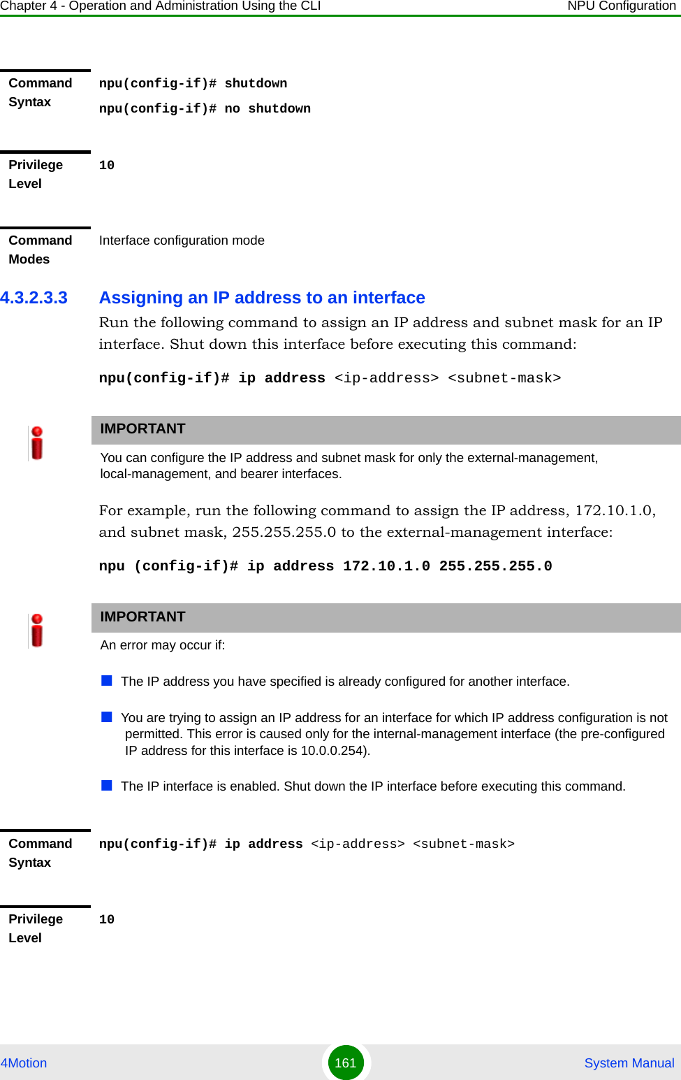 Chapter 4 - Operation and Administration Using the CLI NPU Configuration4Motion 161  System Manual4.3.2.3.3 Assigning an IP address to an interfaceRun the following command to assign an IP address and subnet mask for an IP interface. Shut down this interface before executing this command:npu(config-if)# ip address &lt;ip-address&gt; &lt;subnet-mask&gt;For example, run the following command to assign the IP address, 172.10.1.0, and subnet mask, 255.255.255.0 to the external-management interface:npu (config-if)# ip address 172.10.1.0 255.255.255.0Command Syntaxnpu(config-if)# shutdownnpu(config-if)# no shutdownPrivilege Level10Command ModesInterface configuration modeIMPORTANTYou can configure the IP address and subnet mask for only the external-management, local-management, and bearer interfaces. IMPORTANTAn error may occur if:The IP address you have specified is already configured for another interface.You are trying to assign an IP address for an interface for which IP address configuration is not permitted. This error is caused only for the internal-management interface (the pre-configured IP address for this interface is 10.0.0.254).The IP interface is enabled. Shut down the IP interface before executing this command.Command Syntaxnpu(config-if)# ip address &lt;ip-address&gt; &lt;subnet-mask&gt;Privilege Level10