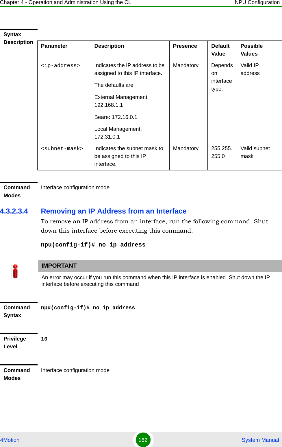 Chapter 4 - Operation and Administration Using the CLI NPU Configuration4Motion 162  System Manual4.3.2.3.4 Removing an IP Address from an InterfaceTo remove an IP address from an interface, run the following command. Shut down this interface before executing this command:npu(config-if)# no ip addressSyntax Description Parameter Description Presence Default ValuePossible Values&lt;ip-address&gt; Indicates the IP address to be assigned to this IP interface.The defaults are:External Management: 192.168.1.1Beare: 172.16.0.1Local Management: 172.31.0.1Mandatory Depends on interface type.Valid IP address&lt;subnet-mask&gt; Indicates the subnet mask to be assigned to this IP interface.Mandatory 255.255.255.0Valid subnet maskCommand ModesInterface configuration modeIMPORTANTAn error may occur if you run this command when this IP interface is enabled. Shut down the IP interface before executing this commandCommand Syntaxnpu(config-if)# no ip addressPrivilege Level10Command ModesInterface configuration mode