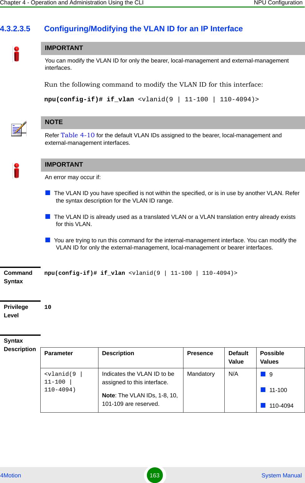 Chapter 4 - Operation and Administration Using the CLI NPU Configuration4Motion 163  System Manual4.3.2.3.5 Configuring/Modifying the VLAN ID for an IP InterfaceRun the following command to modify the VLAN ID for this interface:npu(config-if)# if_vlan &lt;vlanid(9 | 11-100 | 110-4094)&gt;IMPORTANTYou can modify the VLAN ID for only the bearer, local-management and external-management interfaces.NOTERefer Table 4-10 for the default VLAN IDs assigned to the bearer, local-management and external-management interfaces.IMPORTANTAn error may occur if:The VLAN ID you have specified is not within the specified, or is in use by another VLAN. Refer the syntax description for the VLAN ID range.The VLAN ID is already used as a translated VLAN or a VLAN translation entry already exists for this VLAN.You are trying to run this command for the internal-management interface. You can modify the VLAN ID for only the external-management, local-management or bearer interfaces.Command Syntaxnpu(config-if)# if_vlan &lt;vlanid(9 | 11-100 | 110-4094)&gt;Privilege Level10Syntax Description Parameter Description Presence Default ValuePossible Values&lt;vlanid(9 | 11-100 | 110-4094)Indicates the VLAN ID to be assigned to this interface.Note: The VLAN IDs, 1-8, 10, 101-109 are reserved.Mandatory N/A 911-100110-4094