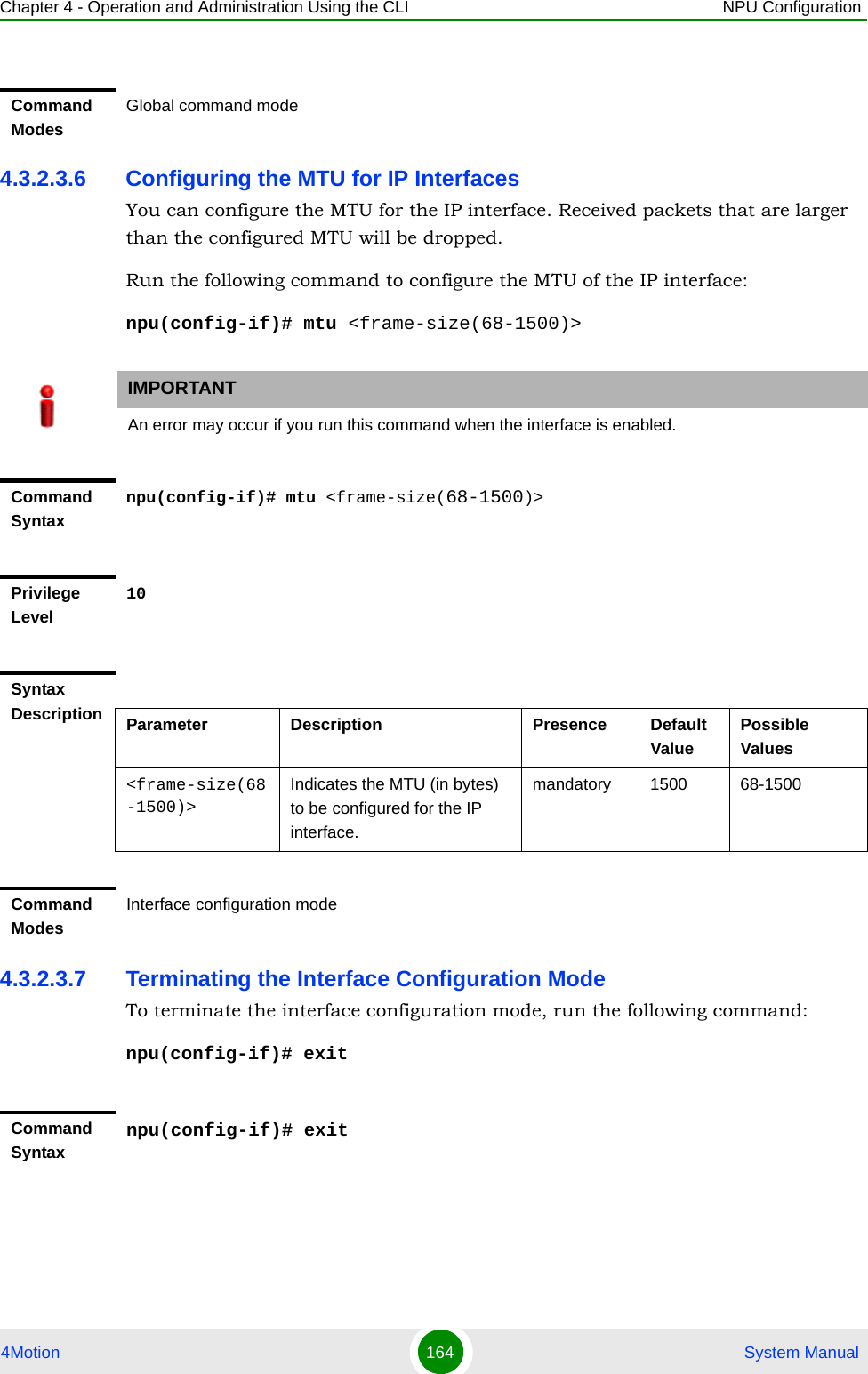 Chapter 4 - Operation and Administration Using the CLI NPU Configuration4Motion 164  System Manual4.3.2.3.6 Configuring the MTU for IP InterfacesYou can configure the MTU for the IP interface. Received packets that are larger than the configured MTU will be dropped. Run the following command to configure the MTU of the IP interface:npu(config-if)# mtu &lt;frame-size(68-1500)&gt;4.3.2.3.7 Terminating the Interface Configuration ModeTo terminate the interface configuration mode, run the following command:npu(config-if)# exitCommand ModesGlobal command modeIMPORTANTAn error may occur if you run this command when the interface is enabled.Command Syntaxnpu(config-if)# mtu &lt;frame-size(68-1500)&gt;Privilege Level10Syntax Description Parameter Description Presence Default ValuePossible Values&lt;frame-size(68-1500)&gt;Indicates the MTU (in bytes) to be configured for the IP interface.mandatory 1500 68-1500Command ModesInterface configuration modeCommand Syntaxnpu(config-if)# exit