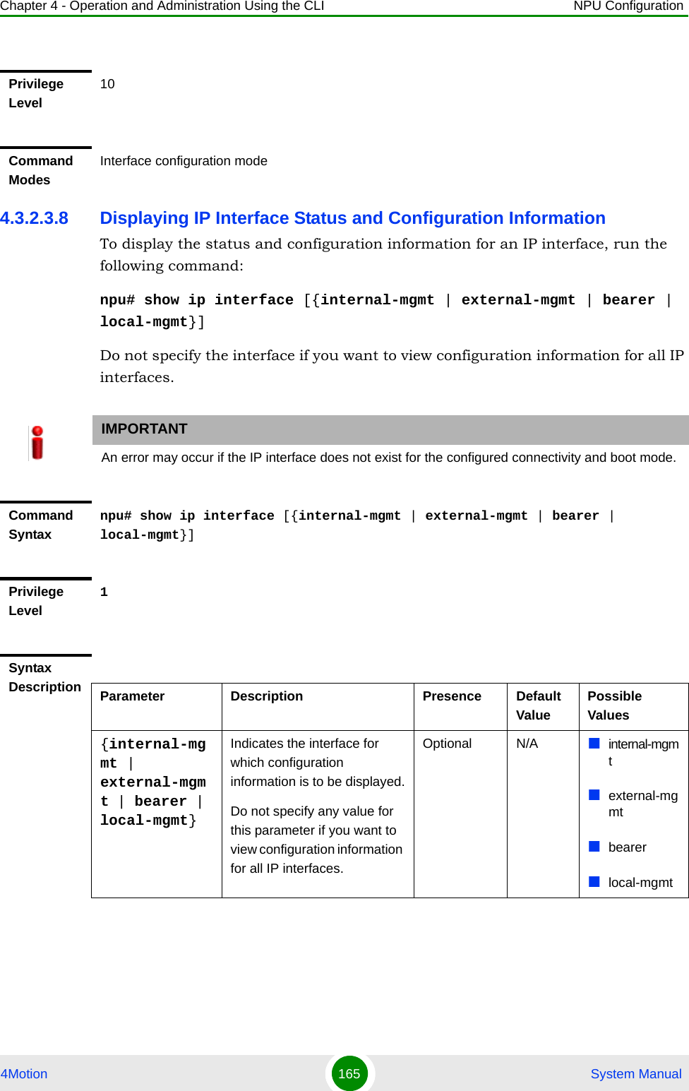 Chapter 4 - Operation and Administration Using the CLI NPU Configuration4Motion 165  System Manual4.3.2.3.8 Displaying IP Interface Status and Configuration InformationTo display the status and configuration information for an IP interface, run the following command:npu# show ip interface [{internal-mgmt | external-mgmt | bearer | local-mgmt}]Do not specify the interface if you want to view configuration information for all IP interfaces.Privilege Level10Command ModesInterface configuration modeIMPORTANTAn error may occur if the IP interface does not exist for the configured connectivity and boot mode.Command Syntaxnpu# show ip interface [{internal-mgmt | external-mgmt | bearer | local-mgmt}]Privilege Level1Syntax Description Parameter Description Presence Default ValuePossible Values{internal-mgmt | external-mgmt | bearer | local-mgmt}Indicates the interface for which configuration information is to be displayed.Do not specify any value for this parameter if you want to view configuration information for all IP interfaces.Optional N/A internal-mgmtexternal-mgmtbearerlocal-mgmt