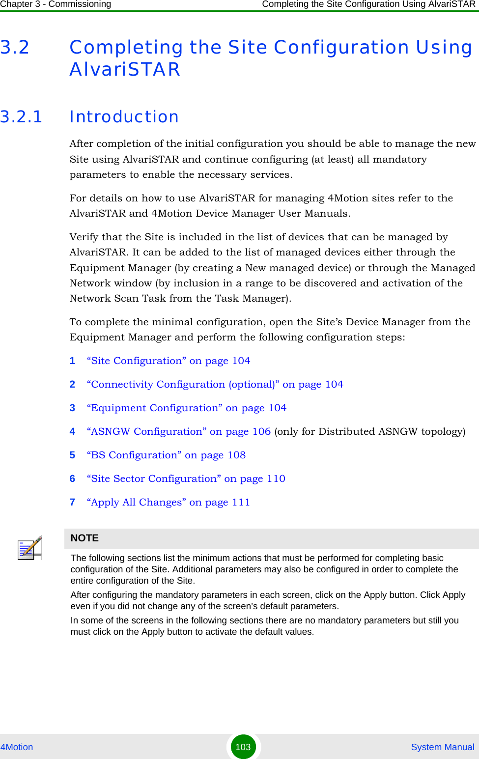 Chapter 3 - Commissioning Completing the Site Configuration Using AlvariSTAR4Motion 103  System Manual3.2 Completing the Site Configuration Using AlvariSTAR3.2.1 IntroductionAfter completion of the initial configuration you should be able to manage the new Site using AlvariSTAR and continue configuring (at least) all mandatory parameters to enable the necessary services.For details on how to use AlvariSTAR for managing 4Motion sites refer to the AlvariSTAR and 4Motion Device Manager User Manuals.Verify that the Site is included in the list of devices that can be managed by AlvariSTAR. It can be added to the list of managed devices either through the Equipment Manager (by creating a New managed device) or through the Managed Network window (by inclusion in a range to be discovered and activation of the Network Scan Task from the Task Manager).To complete the minimal configuration, open the Site’s Device Manager from the Equipment Manager and perform the following configuration steps:1“Site Configuration” on page 1042“Connectivity Configuration (optional)” on page 1043“Equipment Configuration” on page 1044“ASNGW Configuration” on page 106 (only for Distributed ASNGW topology)5“BS Configuration” on page 1086“Site Sector Configuration” on page 1107“Apply All Changes” on page 111NOTEThe following sections list the minimum actions that must be performed for completing basic configuration of the Site. Additional parameters may also be configured in order to complete the entire configuration of the Site.After configuring the mandatory parameters in each screen, click on the Apply button. Click Apply even if you did not change any of the screen’s default parameters.In some of the screens in the following sections there are no mandatory parameters but still you must click on the Apply button to activate the default values.