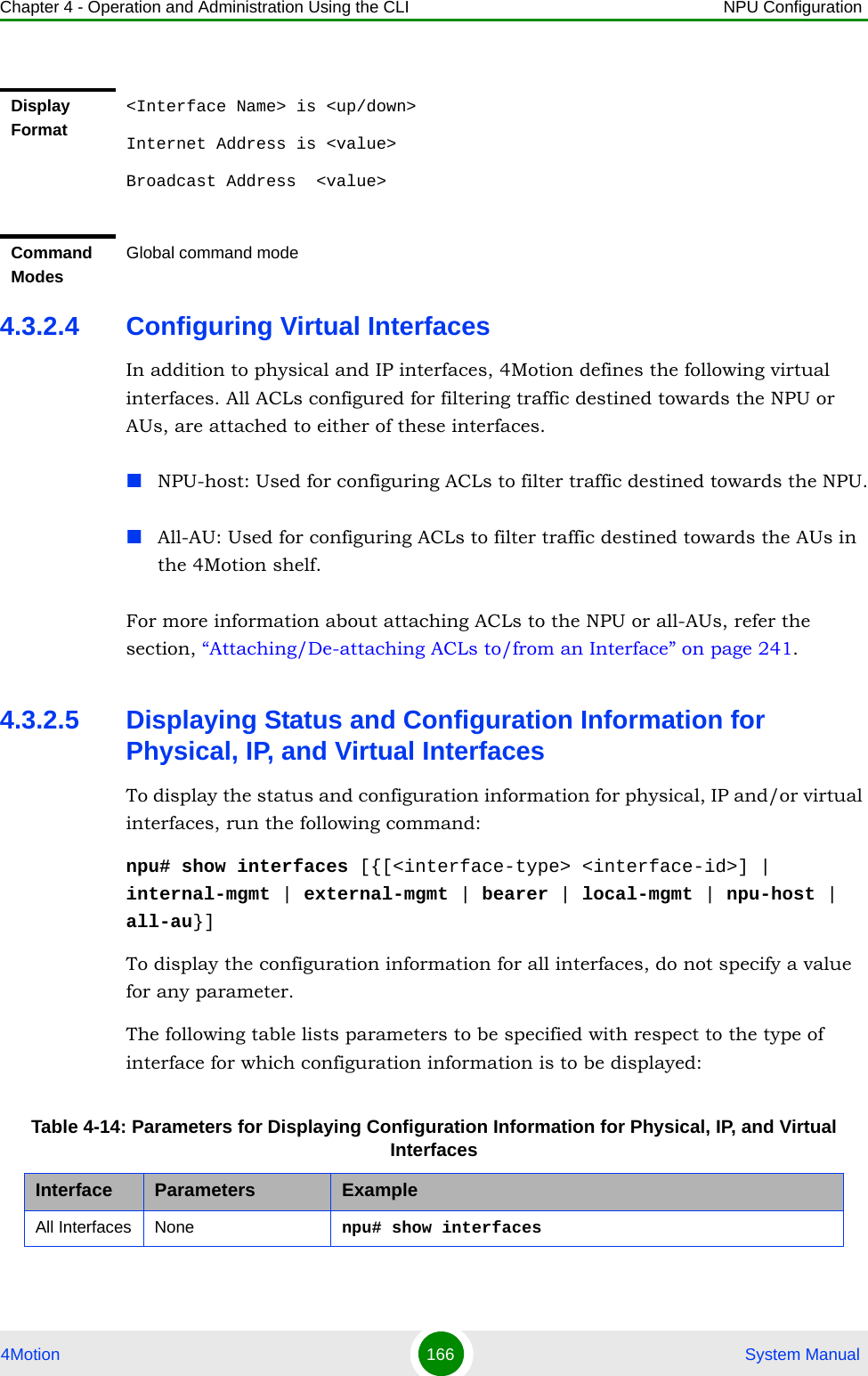 Chapter 4 - Operation and Administration Using the CLI NPU Configuration4Motion 166  System Manual4.3.2.4 Configuring Virtual InterfacesIn addition to physical and IP interfaces, 4Motion defines the following virtual interfaces. All ACLs configured for filtering traffic destined towards the NPU or AUs, are attached to either of these interfaces.NPU-host: Used for configuring ACLs to filter traffic destined towards the NPU.All-AU: Used for configuring ACLs to filter traffic destined towards the AUs in the 4Motion shelf. For more information about attaching ACLs to the NPU or all-AUs, refer the section, “Attaching/De-attaching ACLs to/from an Interface” on page 241.4.3.2.5 Displaying Status and Configuration Information for Physical, IP, and Virtual InterfacesTo display the status and configuration information for physical, IP and/or virtual interfaces, run the following command:npu# show interfaces [{[&lt;interface-type&gt; &lt;interface-id&gt;] | internal-mgmt | external-mgmt | bearer | local-mgmt | npu-host | all-au}]To display the configuration information for all interfaces, do not specify a value for any parameter.The following table lists parameters to be specified with respect to the type of interface for which configuration information is to be displayed:Display Format&lt;Interface Name&gt; is &lt;up/down&gt; Internet Address is &lt;value&gt;Broadcast Address  &lt;value&gt;Command ModesGlobal command modeTable 4-14: Parameters for Displaying Configuration Information for Physical, IP, and Virtual InterfacesInterface Parameters ExampleAll Interfaces None npu# show interfaces