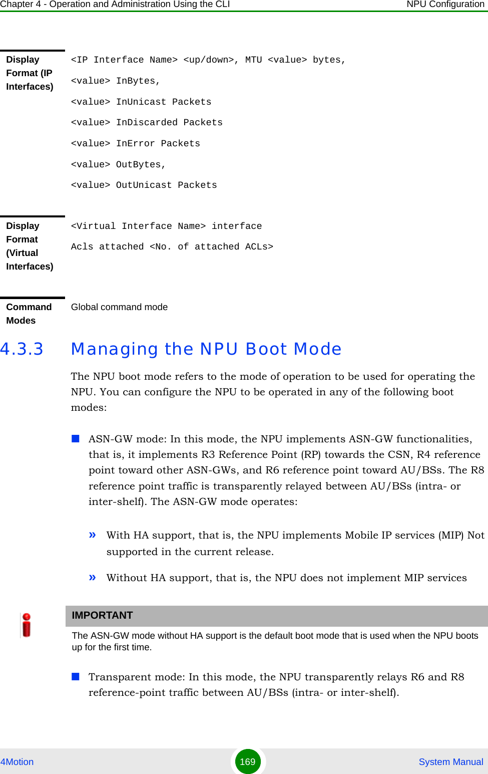 Chapter 4 - Operation and Administration Using the CLI NPU Configuration4Motion 169  System Manual4.3.3 Managing the NPU Boot ModeThe NPU boot mode refers to the mode of operation to be used for operating the NPU. You can configure the NPU to be operated in any of the following boot modes:ASN-GW mode: In this mode, the NPU implements ASN-GW functionalities, that is, it implements R3 Reference Point (RP) towards the CSN, R4 reference point toward other ASN-GWs, and R6 reference point toward AU/BSs. The R8 reference point traffic is transparently relayed between AU/BSs (intra- or inter-shelf). The ASN-GW mode operates:»With HA support, that is, the NPU implements Mobile IP services (MIP) Not supported in the current release.»Without HA support, that is, the NPU does not implement MIP servicesTransparent mode: In this mode, the NPU transparently relays R6 and R8 reference-point traffic between AU/BSs (intra- or inter-shelf).Display Format (IP Interfaces)&lt;IP Interface Name&gt; &lt;up/down&gt;, MTU &lt;value&gt; bytes, &lt;value&gt; InBytes, &lt;value&gt; InUnicast Packets &lt;value&gt; InDiscarded Packets&lt;value&gt; InError Packets &lt;value&gt; OutBytes, &lt;value&gt; OutUnicast Packets Display Format (Virtual Interfaces)&lt;Virtual Interface Name&gt; interfaceAcls attached &lt;No. of attached ACLs&gt;Command ModesGlobal command modeIMPORTANTThe ASN-GW mode without HA support is the default boot mode that is used when the NPU boots up for the first time.