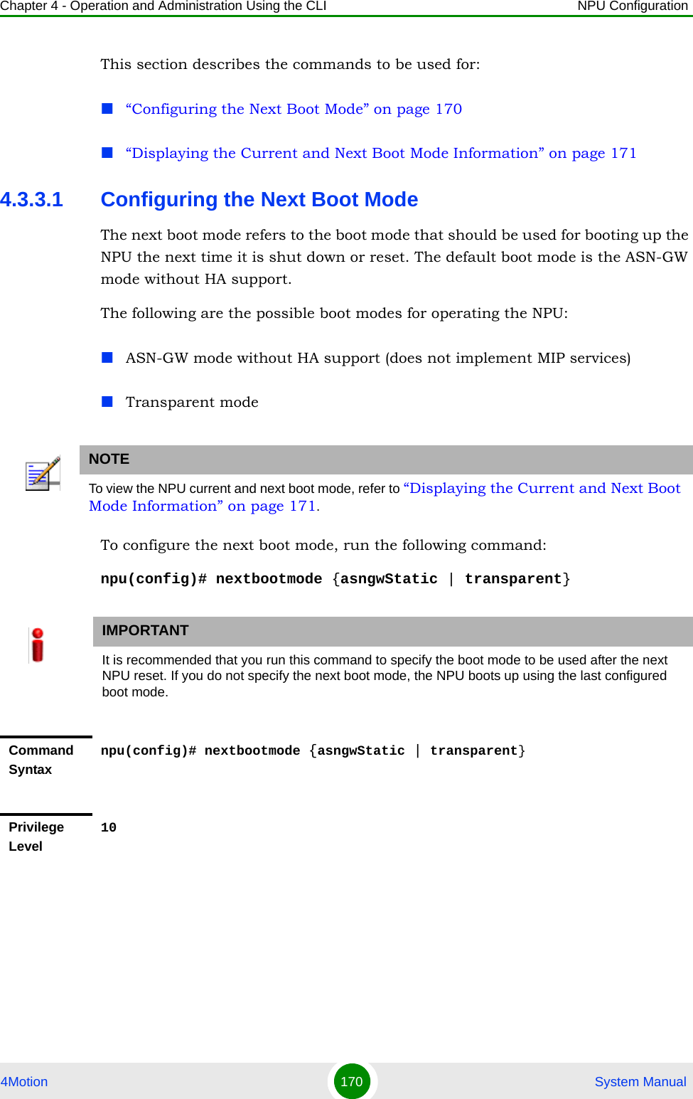 Chapter 4 - Operation and Administration Using the CLI NPU Configuration4Motion 170  System ManualThis section describes the commands to be used for:“Configuring the Next Boot Mode” on page 170“Displaying the Current and Next Boot Mode Information” on page 1714.3.3.1 Configuring the Next Boot ModeThe next boot mode refers to the boot mode that should be used for booting up the NPU the next time it is shut down or reset. The default boot mode is the ASN-GW mode without HA support.The following are the possible boot modes for operating the NPU:ASN-GW mode without HA support (does not implement MIP services)Transparent modeTo configure the next boot mode, run the following command:npu(config)# nextbootmode {asngwStatic | transparent}NOTETo view the NPU current and next boot mode, refer to “Displaying the Current and Next Boot Mode Information” on page 171.IMPORTANTIt is recommended that you run this command to specify the boot mode to be used after the next NPU reset. If you do not specify the next boot mode, the NPU boots up using the last configured boot mode.Command Syntaxnpu(config)# nextbootmode {asngwStatic | transparent}Privilege Level10