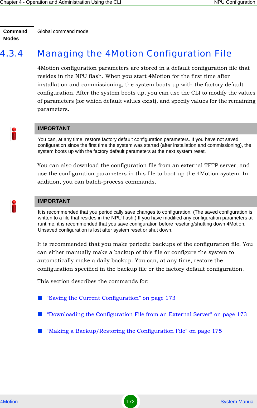 Chapter 4 - Operation and Administration Using the CLI NPU Configuration4Motion 172  System Manual4.3.4 Managing the 4Motion Configuration File4Motion configuration parameters are stored in a default configuration file that resides in the NPU flash. When you start 4Motion for the first time after installation and commissioning, the system boots up with the factory default configuration. After the system boots up, you can use the CLI to modify the values of parameters (for which default values exist), and specify values for the remaining parameters. You can also download the configuration file from an external TFTP server, and use the configuration parameters in this file to boot up the 4Motion system. In addition, you can batch-process commands.It is recommended that you make periodic backups of the configuration file. You can either manually make a backup of this file or configure the system to automatically make a daily backup. You can, at any time, restore the configuration specified in the backup file or the factory default configuration.This section describes the commands for:“Saving the Current Configuration” on page 173“Downloading the Configuration File from an External Server” on page 173“Making a Backup/Restoring the Configuration File” on page 175Command ModesGlobal command modeIMPORTANTYou can, at any time, restore factory default configuration parameters. If you have not saved configuration since the first time the system was started (after installation and commissioning), the system boots up with the factory default parameters at the next system reset.IMPORTANTIt is recommended that you periodically save changes to configuration. (The saved configuration is written to a file that resides in the NPU flash.) If you have modified any configuration parameters at runtime, it is recommended that you save configuration before resetting/shutting down 4Motion. Unsaved configuration is lost after system reset or shut down.
