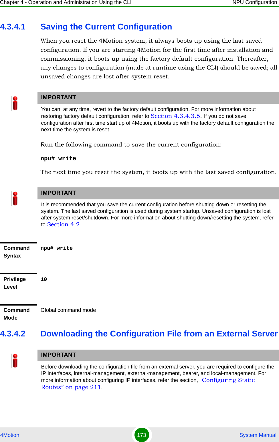 Chapter 4 - Operation and Administration Using the CLI NPU Configuration4Motion 173  System Manual4.3.4.1 Saving the Current ConfigurationWhen you reset the 4Motion system, it always boots up using the last saved configuration. If you are starting 4Motion for the first time after installation and commissioning, it boots up using the factory default configuration. Thereafter, any changes to configuration (made at runtime using the CLI) should be saved; all unsaved changes are lost after system reset.Run the following command to save the current configuration:npu# writeThe next time you reset the system, it boots up with the last saved configuration.4.3.4.2 Downloading the Configuration File from an External ServerIMPORTANTYou can, at any time, revert to the factory default configuration. For more information about restoring factory default configuration, refer to Section 4.3.4.3.5. If you do not save configuration after first time start up of 4Motion, it boots up with the factory default configuration the next time the system is reset.IMPORTANTIt is recommended that you save the current configuration before shutting down or resetting the system. The last saved configuration is used during system startup. Unsaved configuration is lost after system reset/shutdown. For more information about shutting down/resetting the system, refer to Section 4.2.Command Syntaxnpu# writePrivilege Level10Command ModeGlobal command modeIMPORTANTBefore downloading the configuration file from an external server, you are required to configure the IP interfaces, internal-management, external-management, bearer, and local-management. For more information about configuring IP interfaces, refer the section, “Configuring Static Routes” on page 211.