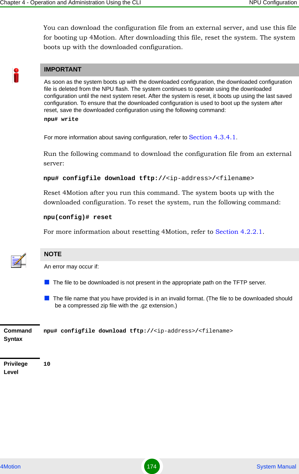 Chapter 4 - Operation and Administration Using the CLI NPU Configuration4Motion 174  System ManualYou can download the configuration file from an external server, and use this file for booting up 4Motion. After downloading this file, reset the system. The system boots up with the downloaded configuration.Run the following command to download the configuration file from an external server:npu# configfile download tftp://&lt;ip-address&gt;/&lt;filename&gt;Reset 4Motion after you run this command. The system boots up with the downloaded configuration. To reset the system, run the following command:npu(config)# resetFor more information about resetting 4Motion, refer to Section 4.2.2.1.IMPORTANTAs soon as the system boots up with the downloaded configuration, the downloaded configuration file is deleted from the NPU flash. The system continues to operate using the downloaded configuration until the next system reset. After the system is reset, it boots up using the last saved configuration. To ensure that the downloaded configuration is used to boot up the system after reset, save the downloaded configuration using the following command:npu# writeFor more information about saving configuration, refer to Section 4.3.4.1.NOTEAn error may occur if:The file to be downloaded is not present in the appropriate path on the TFTP server.The file name that you have provided is in an invalid format. (The file to be downloaded should be a compressed zip file with the .gz extension.)Command Syntaxnpu# configfile download tftp://&lt;ip-address&gt;/&lt;filename&gt;Privilege Level10